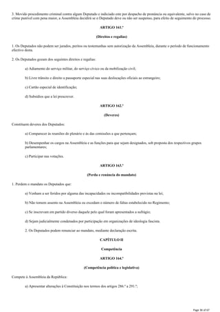 3. Movido procedimento criminal contra algum Deputado e indiciado este por despacho de pronúncia ou equivalente, salvo no caso de
crime punível com pena maior, a Assembleia decidirá se o Deputado deve ou não ser suspenso, para efeito de seguimento do processo.
ARTIGO 161.º
(Direitos e regalias)
1. Os Deputados não podem ser jurados, peritos ou testemunhas sem autorização da Assembleia, durante o período de funcionamento
efectivo desta.
2. Os Deputados gozam dos seguintes direitos e regalias:
a) Adiamento do serviço militar, do serviço cívico ou da mobilização civil;
b) Livre trânsito e direito a passaporte especial nas suas deslocações oficiais ao estrangeiro;
c) Cartão especial de identificação;
d) Subsídios que a lei prescrever.
ARTIGO 162.º
(Deveres)
Constituem deveres dos Deputados:
a) Comparecer às reuniões do plenário e às das comissões a que pertençam;
b) Desempenhar os cargos na Assembleia e as funções para que sejam designados, sob proposta dos respectivos grupos
parlamentares;
c) Participar nas votações.
ARTIGO 163.º
(Perda e renúncia do mandato)
1. Perdem o mandato os Deputados que:
a) Venham a ser feridos por alguma das incapacidades ou incompatibilidades previstas na lei;
b) Não tomem assento na Assembleia ou excedam o número de faltas estabelecido no Regimento;
c) Se inscrevam em partido diverso daquele pelo qual foram apresentados a sufrágio;
d) Sejam judicialmente condenados por participação em organizações de ideologia fascista.
2. Os Deputados podem renunciar ao mandato, mediante declaração escrita.
CAPÍTULO II
Competência
ARTIGO 164.º
(Competência política e legislativa)
Compete à Assembleia da República:
a) Apresentar alterações à Constituição nos termos dos artigos 286.º a 291.º;
Page 36 of 67
 