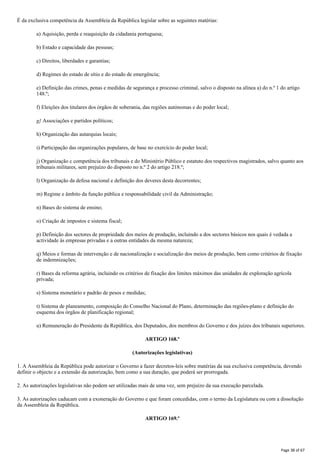 É da exclusiva competência da Assembleia da República legislar sobre as seguintes matérias:
a) Aquisição, perda e reaquisição da cidadania portuguesa;
b) Estado e capacidade das pessoas;
c) Direitos, liberdades e garantias;
d) Regimes do estado de sítio e do estado de emergência;
e) Definição das crimes, penas e medidas de segurança e processo criminal, salvo o disposto na alínea a) do n.º 1 do artigo
148.º;
f) Eleições dos titulares dos órgãos de soberania, das regiões autónomas e do poder local;
g} Associações e partidos políticos;
h) Organização das autarquias locais;
i) Participação das organizações populares, de base no exercício do poder local;
j) Organização c competência dos tribunais e do Ministério Público e estatuto dos respectivos magistrados, salvo quanto aos
tribunais militares, sem prejuízo do disposto no n.º 2 do artigo 218.º;
l) Organização da defesa nacional e definição dos deveres desta decorrentes;
m) Regime e âmbito da função pública e responsabilidade civil da Administração;
n) Bases do sistema de ensino;
o) Criação de impostos e sistema fiscal;
p) Definição dos sectores de propriedade dos meios de produção, incluindo a dos sectores básicos nos quais é vedada a
actividade às empresas privadas e a outras entidades da mesma natureza;
q) Meios e formas de intervenção e de nacionalização e socialização dos meios de produção, bem como critérios de fixação
de indemnizações;
r) Bases da reforma agrária, incluindo os critérios de fixação dos limites máximos das unidades de exploração agrícola
privada;
s) Sistema monetário e padrão de pesos e medidas;
t) Sistema de planeamento, composição do Conselho Nacional do Plano, determinação das regiões-plano e definição do
esquema dos órgãos de planificação regional;
u) Remuneração do Presidente da República, dos Deputados, dos membros do Governo e dos juízes dos tribunais superiores.
ARTIGO 168.º
(Autorizações legislativas)
1. A Assembleia da República pode autorizar o Governo a fazer decretos-leis sobre matérias da sua exclusiva competência, devendo
definir o objecto e a extensão da autorização, bem como a sua duração, que poderá ser prorrogada.
2. As autorizações legislativas não podem ser utilizadas mais de uma vez, sem prejuízo da sua execução parcelada.
3. As autorizações caducam com a exoneração do Governo e que foram concedidas, com o termo da Legislatura ou com a dissolução
da Assembleia da República.
ARTIGO 169.º
Page 38 of 67
 