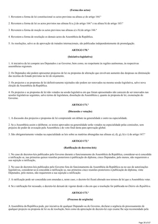 (Forma dos actos)
1. Revestem a forma de lei constitucional os actos previstas na alínea a) do artigo 164.º
2. Revestem a forma de lei os actos previstos nas alíneas b) a j) do artigo 164.º e na alínea b) do artigo 165.º
3. Revestem a forma de moção os actos previstos nas alíneas a) e b) do artigo 166.º
4. Revestem a forma de resolução os demais actos da Assembleia da República.
5. As resoluções, salvo as de aprovação de tratados internacionais, são publicadas independentemente de promulgação.
ARTIGO 170.º
(Iniciativa legislativa)
1. A iniciativa da lei compete aos Deputados e ao Governo, bem como, no respeitante às regiões autónomas, às respectivas
assembleias regionais.
2. Os Deputados não podem apresentar projectos de lei ou propostas de alteração que envolvam aumento das despesas ou diminuição
das receitas do Estado previstas na lei do orçamento.
3. Os projectos e as propostas de lei definitivamente rejeitados não podem ser renovados na mesma sessão legislativa, salvo nova
eleição da Assembleia da República.
4. Os projectos e as propostas de lei não votados na sessão legislativa em que foram apresentados não carecem de ser renovados nas
sessões legislativas seguintes, salvo termo de legislatura, dissolução da Assembleia e, quanto às proposta de lei, exoneração do
Governo.
ARTIGO 171.º
(Discussão e votação)
1. A discussão dos projectos e propostas de lei compreende um debate na generalidade e outro na especialidade.
2. Se a Assembleia assim o deliberar, os textos aprovados na generalidade serão votados na especialidade pelas comissões, sem
prejuízo do poder de avocação pela Assembleia e do voto final desta para aprovação global.
3. São obrigatoriamente votadas na especialidade as leis sobre as matérias abrangidas nas alíneas a), d), g), h) e i) do artigo 167.º
ARTIGO 172.º
(Ratificação de decretos-leis)
1. No caso de decretos-leis publicados pelo Governo durante o funcionamento da Assembleia da República, considerar-se-á concedida
a ratificação se, nas primeiras quinze reuniões posteriores à publicação do diploma, cinco Deputados, pelo menos, não requererem a
sua sujeição a ratificação,
2. No caso de decretos-leis publicados pelo Governo fora do funcionamento da Assembleia da República ou no uso de autorizações
legislativas, considerar-se-á concedida a ratificação se, nas primeiras cinco reuniões posteriores à publicação do diploma, vinte
Deputados, pelo menos, não requererem a sua sujeição a ratificação.
3. A ratificação pode ser concedida com emendas e, neste caso, o decreto-lei ficará alterado nos termos da lei que a Assembleia votar.
4. Se e ratificação for recusado, o decreto-lei deixará de vigorar desde o dia em que a resolução for publicada no Diário da República.
ARTIGO 173.º
(Processo de urgência)
A Assembleia da República pode, por iniciativa de qualquer Deputado ou do Governo, declarar a urgência do processamento de
qualquer projecto ou proposta de lei ou de resolução, bem como da apreciação de decreto-lei cujo exame lhe seja recomendado pela
Page 39 of 67
 