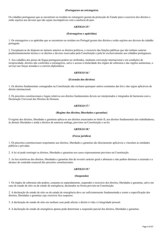 (Portugueses no estrangeiro)
Os cidadãos portugueses que se encontrem ou residam no estrangeiro gozam da protecção do Estado para o exercício dos direitos e
estão sujeitos aos deveres que não sejam incompatíveis com a ausência do pais.
ARTIGO 15.º
(Estrangeiros e apátridas)
1. Os estrangeiros e os apátridas que se encontrem ou residam em Portugal gozam dos direitos e estão sujeitos aos deveres do cidadão
português.
2. Exceptuam-se do disposto no número anterior os direitos políticos, o exercício das funções públicas que não tenham carácter
predominantemente técnico e os direitos e deveres reservados pela Constituição e pela lei exclusivamente aos cidadãos portugueses.
3. Aos cidadãos dos países de língua portuguesa podem ser atribuídos, mediante convenção internacional e em condições de
reciprocidade, direitos não conferidos a estrangeiros, salvo o acesso à titularidade dos órgãos de soberania e das regiões autónomas, o
serviço nas forças armadas e a carreira diplomática.
ARTIGO 16.º
(Extensão dos direitos)
1. Os direitos fundamentais consagrados na Constituição não excluem quaisquer outros constantes das leis e das regras aplicáveis de
direito internacional.
2. Os preceitos constitucionais e legais relativos aos direitos fundamentais devem ser interpretados e integrados de harmonia com a
Declaração Universal dos Direitos do Homem.
ARTIGO 17.º
(Regime dos direitos, liberdades e garantias)
O regime dos direitos, liberdades e garantias aplica-se aos direitos enunciados no título II, aos direitos fundamentais dos trabalhadores,
às demais liberdades e ainda a direitos de natureza análoga, previstos na Constituição e na lei.
ARTIGO 18.º
(Força jurídica)
1. Os preceitos constitucionais respeitantes aos direitos, liberdades e garantias são directamente aplicáveis e vinculam as entidades
públicas e privadas.
2. A lei só pode restringir os direitos, liberdades e garantias nos casos expressamente previstos na Constituição.
3. As leis restritivas dos direitos, liberdades e garantias têm de revestir carácter geral e abstracto e não podem diminuir a extensão e o
alcance do conteúdo essencial dos preceitos constitucionais.
ARTIGO 19.º
(Suspensão)
1. Os órgãos de soberania não podem, conjunta ou separadamente, suspender o exercício dos direitos, liberdades e garantias, salvo em
caso de estado de sítio ou de estado de emergência, declarados na forma prevista na Constituição.
2. A declaração do estado de sitio ou do estado de emergência deve ser suficientemente fundamentada e conter a especificação dos
direitos, liberdades e garantias cujo exercício fica suspenso.
3. A declaração do estado de sítio em nenhum caso pode afectar o direito à vida e à integridade pessoal.
4. A declaração do estado de emergência apenas pode determinar a suspensão parcial dos direitos, liberdades e garantias.
Page 4 of 67
 