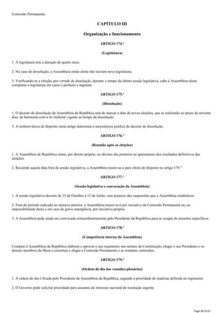 Comissão Permanente.
CAPÍTULO III
Organização e funcionamento
ARTIGO 174.º
(Legislatura)
1. A legislatura tem a duração de quatro anos.
2. No caso de dissolução, a Assembleia então eleita não iniciará nova legislatura.
3. Verificando-se a eleição, por virtude de dissolução, durante o tempo da última sessão legislativa, cabe à Assembleia eleita
completar a legislatura em curso e perfazer a seguinte.
ARTIGO 175.º
(Dissolução)
1. O decreto de dissolução da Assembleia da República terá de marcar a data de novas eleições, que se realizarão no prazo de noventa
dias, de harmonia com a lei eleitoral vigente ao tempo da dissolução.
3. A inobservância do disposto neste artigo determina a inexistência jurídica do decreto de dissolução.
ARTIGO 176.º
(Reunião após as eleições)
1. A Assembleia de República reúne, por direito próprio, no décimo dia posterior ao apuramento dos resultados definitivos das
eleições.
2. Recaindo aquela data fora da sessão legislativa, a Assembleia reunir-se-á para efeito do disposto no artigo 178.º
ARTIGO 177.º
(Sessão legislativa e convocação da Assembleia)
1. A sessão legislativa decorre de 15 de Outubro a 15 de Junho, sem prejuízo das suspensões que a Assembleia estabelecer.
2. Fora do período indicado no número anterior, a Assembleia reunir-se-á por iniciativa da Comissão Permanente ou, na
impossibilidade desta e em caso de grave emergência, por iniciativa própria.
3. A Assembleia pode ainda ser convocada extraordinariamente pelo Presidente da República para se ocupar de assuntos específicos.
ARTIGO 178.º
(Competência interna da Assembleia)
Compete à Assembleia da República elaborar e aprovar o seu regimento; nos termos da Constituição, eleger o seu Presidente e os
demais membros da Mesa e constituir e eleger a Comissão Permanente e as restantes comissões.
ARTIGO 179.º
(Ordem do dia das reuniões plenárias)
1. A ordem do dia é fixada pelo Presidente da Assembleia da República, segundo a prioridade de matérias definida no regimento.
2. O Governo pode solicitar prioridade para assuntos de interesse nacional de resolução urgente.
Page 40 of 67
 