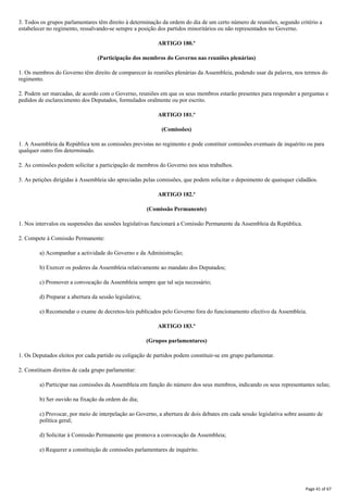 3. Todos os grupos parlamentares têm direito à determinação da ordem do dia de um certo número de reuniões, segundo critério a
estabelecer no regimento, ressalvando-se sempre a posição dos partidos minoritários ou não representados no Governo.
ARTIGO 180.º
(Participação dos membros do Governo nas reuniões plenárias)
1. Os membros do Governo têm direito de comparecer às reuniões plenárias da Assembleia, podendo usar da palavra, nos termos do
regimento.
2. Podem ser marcadas, de acordo com o Governo, reuniões em que os seus membros estarão presentes para responder a perguntas e
pedidos de esclarecimento dos Deputados, formulados oralmente ou por escrito.
ARTIGO 181.º
(Comissões)
1. A Assembleia da República tem as comissões previstas no regimento e pode constituir comissões eventuais de inquérito ou para
qualquer outro fim determinado.
2. As comissões podem solicitar a participação de membros do Governo nos seus trabalhos.
3. As petições dirigidas à Assembleia são apreciadas pelas comissões, que podem solicitar o depoimento de quaisquer cidadãos.
ARTIGO 182.º
(Comissão Permanente)
1. Nos intervalos ou suspensões das sessões legislativas funcionará a Comissão Permanente da Assembleia da República.
2. Compete à Comissão Permanente:
a) Acompanhar a actividade do Governo e da Administração;
b) Exercer os poderes da Assembleia relativamente ao mandato dos Deputados;
c) Promover a convocação da Assembleia sempre que tal seja necessário;
d) Preparar a abertura da sessão legislativa;
e) Recomendar o exame de decretos-leis publicados pelo Governo fora do funcionamento efectivo da Assembleia.
ARTIGO 183.º
(Grupos parlamentares)
1. Os Deputados eleitos por cada partido ou coligação de partidos podem constituir-se em grupo parlamentar.
2. Constituem direitos de cada grupo parlamentar:
a) Participar nas comissões da Assembleia em função do número dos seus membros, indicando os seus representantes nelas;
b) Ser ouvido na fixação da ordem do dia;
c) Provocar, por meio de interpelação ao Governo, a abertura de dois debates em cada sessão legislativa sobre assunto de
política geral;
d) Solicitar à Comissão Permanente que promova a convocação da Assembleia;
e) Requerer a constituição de comissões parlamentares de inquérito.
Page 41 of 67
 