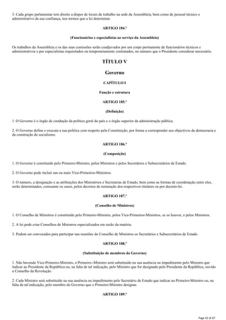 3. Cada grupo parlamentar tem direito a dispor de locais de trabalho na sede da Assembleia, bem como de pessoal técnico e
administrativo da sua confiança, nos termos que a lei determinar.
ARTIGO 184.º
(Funcionários e especialistas ao serviço da Assembleia)
Os trabalhos da Assembleia e os das suas comissões serão coadjuvados por um corpo permanente de funcionários técnicos e
administrativos e por especialistas requisitados ou temporariamente contratados, no número que o Presidente considerar necessário.
TÍTULO V
Governo
CAPÍTULO I
Função e estrutura
ARTIGO 185.º
(Definição)
1. O Governo é o órgão de condução da política geral do país e o órgão superior da administração pública.
2. O Governo define e executa a sua política com respeito pela Constituição, por forma a corresponder aos objectivos da democracia e
da construção do socialismo.
ARTIGO 186.º
(Composição)
1. O Governo é constituído pelo Primeiro-Ministro, pelos Ministros e pelos Secretários e Subsecretários de Estado.
2. O Governo pode incluir um ou mais Vice-Primeiros-Ministros.
3. O número, a designação e as atribuições dos Ministérios e Secretarias de Estado, bem como as formas de coordenação entre eles,
serão determinados, consoante os casos, pelos decretos de nomeação dos respectivos titulares ou por decreto-lei.
ARTIGO 187.º
(Conselho de Ministros)
1. O Conselho de Ministros é constituído pelo Primeiro-Ministro, pelos Vice-Primeiros-Ministros, se os houver, e pelos Ministros.
2. A lei pode criar Conselhos de Ministros especializados em razão da matéria.
3. Podem ser convocados para participar nas reuniões do Conselho de Ministros os Secretários e Subsecretários de Estado.
ARTIGO 188.º
(Substituição de membros do Governo)
1. Não havendo Vice-Primeiro-Ministro, o Primeiro--Ministro será substituído na sua ausência ou impedimento pelo Ministro que
indicar ao Presidente da República ou, na falta de tal indicação, pelo Ministro que for designado pelo Presidente da República, ouvido
o Conselho da Revolução.
2. Cada Ministro será substituído na sua ausência ou impedimento pelo Secretário de Estado que indicar ao Primeiro-Ministro ou, na
falta de tal indicação, pelo membro do Governo que o Primeiro-Ministro designar.
ARTIGO 189.º
Page 42 of 67
 