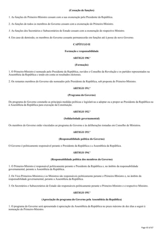 (Cessação de funções)
1. As funções do Primeiro-Ministro cessam com a sua exoneração pelo Presidente da República.
2. As funções de todos os membros do Governo cessam com a exoneração do Primeiro-Ministro.
3. As funções dos Secretários e Subsecretários de Estudo cessam com a exoneração do respectivo Ministro.
4. Em caso de demissão, os membros do Governo cessante permanecerão em funções até à posse do novo Governo.
CAPÍTULO II
Formação e responsabilidade
ARTIGO 190.º
(Formação)
1. O Primeiro-Ministro é nomeado pelo Presidente da República, ouvidos o Conselho da Revolução e os partidos representados na
Assembleia da República c tendo em conta os resultados eleitorais.
2. Os restantes membros do Governo são nomeados pelo Presidente da República, sob proposta do Primeiro-Ministro.
ARTIGO 191.º
(Programa do Governo)
Do programa do Governo constarão as principais medidas políticas e legislativas a adoptar ou a propor ao Presidente da República ou
à Assembleia da República para execução da Constituição.
ARTIGO 192.º
(Solidariedade governamental)
Os membros do Governo estão vinculados ao programa do Governo e às deliberações tomadas em Conselho de Ministros.
ARTIGO 193.º
(Responsabilidade política do Governo)
O Governo é politicamente responsável perante o Presidente da República e a Assembleia da República.
ARTIGO 194.º
(Responsabilidade política dos membros do Governo)
1. O Primeiro-Ministro é responsável politicamente perante o Presidente da República e, no âmbito da responsabilidade
governamental, perante a Assembleia da República.
2. Os Vice-Primeiros-Ministros e os Ministros são responsáveis politicamente perante o Primeiro-Ministro e, no âmbito da
responsabilidade governamental, perante a Assembleia da República.
3. Os Secretários e Subsecretários de Estado são responsáveis politicamente perante o Primeiro-Ministro e o respectivo Ministro.
ARTIGO 195.º
(Apreciação do programa do Governo pela Assembleia da República)
1. O programa do Governo será apresentado à apreciação da Assembleia da República no prazo máximo de dez dias a seguir à
nomeação do Primeiro-Ministro.
Page 43 of 67
 