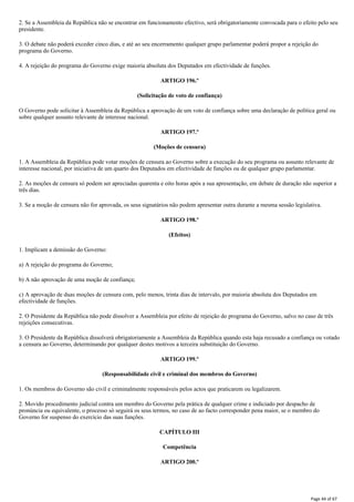 2. Se a Assembleia da República não se encontrar em funcionamento efectivo, será obrigatoriamente convocada para o efeito pelo seu
presidente.
3. O debate não poderá exceder cinco dias, e até ao seu encerramento qualquer grupo parlamentar poderá propor a rejeição do
programa do Governo.
4. A rejeição do programa do Governo exige maioria absoluta dos Deputados em efectividade de funções.
ARTIGO 196.º
(Solicitação de voto de confiança)
O Governo pode solicitar à Assembleia da República a aprovação de um voto de confiança sobre uma declaração de política geral ou
sobre qualquer assunto relevante de interesse nacional.
ARTIGO 197.º
(Moções de censura)
1. A Assembleia da República pode votar moções de censura ao Governo sobre a execução do seu programa ou assunto relevante de
interesse nacional, por iniciativa de um quarto dos Deputados em efectividade de funções ou de qualquer grupo parlamentar.
2. As moções de censura só podem ser apreciadas quarenta e oito horas após a sua apresentação, em debate de duração não superior a
três dias.
3. Se a moção de censura não for aprovada, os seus signatários não podem apresentar outra durante a mesma sessão legislativa.
ARTIGO 198.º
(Efeitos)
1. Implicam a demissão do Governo:
a) A rejeição do programa do Governo;
b) A não aprovação de uma moção de confiança;
c) A aprovação de duas moções de censura com, pelo menos, trinta dias de intervalo, por maioria absoluta dos Deputados em
efectividade de funções.
2. O Presidente da República não pode dissolver a Assembleia por efeito de rejeição do programa do Governo, salvo no caso de três
rejeições consecutivas.
3. O Presidente da República dissolverá obrigatoriamente a Assembleia da República quando esta haja recusado a confiança ou votado
a censura ao Governo, determinando por qualquer destes motivos a terceira substituição do Governo.
ARTIGO 199.º
(Responsabilidade civil e criminal dos membros do Governo)
1. Os membros do Governo são civil e criminalmente responsáveis pelos actos que praticarem ou legalizarem.
2. Movido procedimento judicial contra um membro do Governo pela prática de qualquer crime e indiciado por despacho de
pronúncia ou equivalente, o processo só seguirá os seus termos, no caso de ao facto corresponder pena maior, se o membro do
Governo for suspenso do exercício das suas funções.
CAPÍTULO III
Competência
ARTIGO 200.º
Page 44 of 67
 