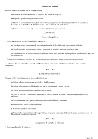 (Competência política)
Compete ao Governo, no exercício de funções políticas:
a) Referendar os actos do Presidente da República, nos termos do artigo 141.º;
b) Negociar e ajustar convenções internacionais;
c) Aprovar os acordos internacionais, bem como os tratados cuja aprovação não seja da competência do Conselho da
Revolução ou da Assembleia da República ou que a esta não tenham sido submetidos;
d) Praticar os demais actos que Ihe sejam cometidos pela Constituição ou pela lei.
ARTIGO 201.º
(Competência legislativa)
1. Compete ao Governo, no exercício de funções legislativas:
a) Fazer decretos-leis em matérias não reservadas ao Conselho da Revolução ou à Assembleia da República;
b) Fazer decretos-leis em matérias reservadas à Assembleia da República, mediante autorização desta;
c) Fazer decretos-leis de desenvolvimento dos princípios ou das bases gerais dos regimes jurídicos contidos em leis que a eles
se circunscrevam.
2. É da exclusiva competência legislativa do Governo a matéria respeitante à sua própria organização e funcionamento.
3. Os decretos-leis não submetidos a Conselho de Ministros devem ser assinados pelo Primeiro-Ministro e pelos Ministros
competentes.
ARTIGO 202.º
(Competência administrativa)
Compete ao Governo, no exercício de funções administrativas;
a) Elaborar o Plano, com base na respectiva lei, e fazê-lo executar;
b) Elaborar o Orçamento Geral do Estado, com base na respectiva lei, e fazê-lo executar;
c) Fazer os regulamentos necessários à boa execução das leis;
d) Dirigir os serviços e a actividade da administração directa e indirecta do Estado e superintender na administração
autónoma;
e) Praticar todos os actos exigidos pela lei respeitantes aos funcionários e agentes do
Estado e de outras pessoas colectivas públicas;
f) Defender a legalidade democrática;
g) Praticar todos os actos e tomar todas as providências necessárias à promoção do desenvolvimento económico-social e à
satisfação das necessidades colectivas.
ARTIGO 203.º
(Competência do Conselho de Ministros)
1. Compete ao Conselho de Ministros:
Page 45 of 67
 