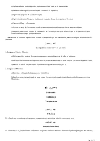 a) Definir as linhas gerais da política governamental, bem como as da sua execução;
b) Deliberar sobre o pedido de confiança à Assembleia da República;
c) Aprovar as propostas de lei e de resolução;
d) Aprovar os decretos-leis que se traduzam em execução directa do programa do Governo;
e) Aprovar o Plano e o Orçamento;
f) Aprovar os actos do Governo que envolvam aumento ou diminuição das receitas ou despesas públicas;
g) Deliberar sobre outros assuntos da competência do Governo que Ihe sejam atribuídos por lei ou apresentados pelo
Primeiro-Ministro ou por qualquer Ministro.
2. Os Conselhos de Ministros especializados exercem a competência que lhes for atribuída por lei ou delegada pelo Conselho de
Ministros.
ARTIGO 204.º
(Competência dos membros do Governo)
1. Compete ao Primeiro-Ministro:
a) Dirigir a política geral do Governo, coordenando e orientando a acção de todos os Ministros;
b) Dirigir o funcionamento do Governo e estabelecer as relações de carácter geral entre ele e os outros órgãos do Estado;
c) Exercer as demais funções que lhe sejam atribuídas pela Constituição e pela lei.
2. Compete aos Ministros:
a) Executar a política definida para os seus Ministérios;
b) Estabelecer as relações de carácter geral entre o Governo e os demais órgãos do Estado no âmbito dos respectivos
Ministérios.
TÍTULO VI
Tribunais
CAPÍTULO I
Princípios gerais
ARTIGO 205.º
(Definição)
Os tribunais são os órgãos de soberania com competência para administrar a justiça em nome do povo.
ARTIGO 206.º
(Função jurisdicional)
Na administração da justiça incumbe aos tribunais assegurar a defesa dos direitos e interesses legalmente protegidos dos cidadãos,
Page 46 of 67
 