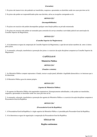 (Garantias)
1. Os juízes são inamovíveis, não podendo ser transferidos, suspensos, aposentados ou demitidos senão nos casos previstos na lei.
2. Os juízes não podem ser responsabilizados pelas suas decisões, salvas as excepções consignadas na lei.
ARTIGO 222.º
(Incompatibilidades)
1. Os juízes em exercício não podem desempenhar qualquer outra função pública ou privada remunerada.
2. Os juízes em exercício não podem ser nomeados para comissões de serviço estranhas à actividade judicial sem autorização do
Conselho Superior da Magistratura.
ARTIGO 223.º
(Conselho Superior da Magistratura)
1. A lei determina as regras de composição do Conselho Superior da Magistratura, o qual deverá incluir membros de. entre si eleitos
pelos juízes.
2. A nomeação, colocação, transferência e promoção dos juízes e o exercício da acção disciplinar competem ao Conselho Superior da
Magistratura.
CAPÍTULO IV
Ministério Público
ARTIGO 224.º
(Funções e estatuto)
1. Ao Ministério Público compete representar o Estado, exercer a acção penal, defender a legalidade democrática e os interesses que a
lei determinar.
2. O Ministério Público goza de estatuto próprio.
ARTIGO 225.º
(Agentes do Ministério Público)
1. Os agentes do Ministério Público são magistrados responsáveis, hierarquicamente subordinados, e não podem ser transferidos,
suspensos, aposentados ou demitidos senão nos casos previstos na lei.
2. A nomeação, colocação, transferência e promoção dos agentes do Ministério Público e o exercício da acção disciplinar competem à
Procuradoria-Geral da República
ARTIGO 226.º
(Procuradoria-Geral da República)
1. A Procuradoria-Geral da República é o órgão superior do Ministério Público e é presidida pelo Procurador-Geral da República.
2. A lei determina as regras de organização e composição da Procuradoria-Geral da República.
TÍTULO VII
Regiões autónomas
Page 49 of 67
 