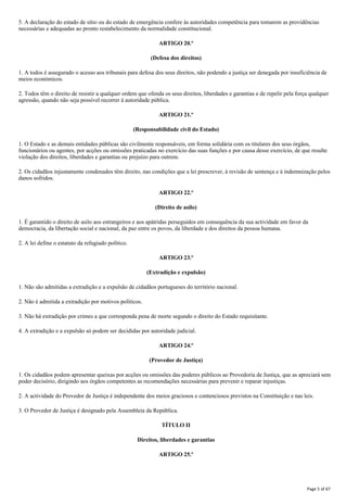 5. A declaração do estado de sítio ou do estado de emergência confere às autoridades competência para tomarem as providências
necessárias e adequadas ao pronto restabelecimento da normalidade constitucional.
ARTIGO 20.º
(Defesa dos direitos)
1. A todos é assegurado o acesso aos tribunais para defesa dos seus direitos, não podendo a justiça ser denegada por insuficiência de
meios económicos.
2. Todos têm o direito de resistir a qualquer ordem que ofenda os seus direitos, liberdades e garantias e de repelir pela força qualquer
agressão, quando não seja possível recorrer à autoridade pública.
ARTIGO 21.º
(Responsabilidade civil do Estado)
1. O Estado e as demais entidades públicas são civilmente responsáveis, em forma solidária com os titulares dos seus órgãos,
funcionários ou agentes, por acções ou omissões praticadas no exercício das suas funções e por causa desse exercício, de que resulte
violação dos direitos, liberdades e garantias ou prejuízo para outrem.
2. Os cidadãos injustamente condenados têm direito, nas condições que a lei prescrever, à revisão de sentença e à indemnização pelos
danos sofridos.
ARTIGO 22.º
(Direito de asilo)
1. É garantido o direito de asilo aos estrangeiros e aos apátridas perseguidos em consequência da sua actividade em favor da
democracia, da libertação social e nacional, da paz entre os povos, da liberdade e dos direitos da pessoa humana.
2. A lei define o estatuto da refugiado político.
ARTIGO 23.º
(Extradição e expulsão)
1. Não são admitidas a extradição e a expulsão de cidadãos portugueses do território nacional.
2. Não é admitida a extradição por motivos políticos.
3. Não há extradição por crimes a que corresponda pena de morte segundo o direito do Estado requisitante.
4. A extradição e a expulsão só podem ser decididas por autoridade judicial.
ARTIGO 24.º
(Provedor de Justiça)
1. Os cidadãos podem apresentar queixas por acções ou omissões das poderes públicos ao Provedoria de Justiça, que as apreciará sem
poder decisório, dirigindo aos órgãos competentes as recomendações necessárias para prevenir e reparar injustiças.
2. A actividade do Provedor de Justiça é independente dos meios graciosos e contenciosos previstos na Constituição e nas leis.
3. O Provedor de Justiça é designado pela Assembleia da República.
TÍTULO II
Direitos, liberdades e garantias
ARTIGO 25.º
Page 5 of 67
 