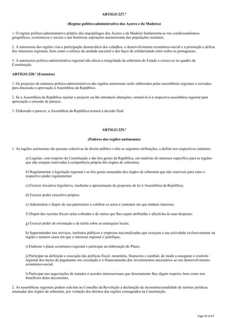 ARTIGO 227.º
(Regime político-administrativo dos Açores e da Madeira)
1. O regime político-administrativo próprio dos arquipélagos dos Açores e da Madeira fundamenta-se nos condicionalismos
geográficos, económicos e sociais e nas históricas aspirações autonomistas das populações insulares.
2. A autonomia das regiões visa a participação democrática dos cidadãos, o desenvolvimento económico-social e a promoção e defesa
dos interesses regionais, bem como o reforço da unidade nacional e dos laços de solidariedade entre todos os portugueses.
3. A autonomia político-administrativa regional não afecta a integridade da soberania do Estado e exerce-se no quadro da
Constituição.
ARTIGO 228.º (Estatutos)
1. Os projectos de estatutos político-administrativos das regiões autónomas serão elaborados pelas assembleias regionais e enviados
para discussão e aprovação à Assembleia da República.
2. Se a Assembleia da República rejeitar o projecto ou lhe introduzir alterações, remetê-lo-á à respectiva assembleia regional para
apreciação e emissão de parecer.
3. Elaborado o parecer, a Assembleia da República tomará a decisão final.
ARTIGO 229.º
(Poderes das regiões autónomas)
1. As regiões autónomas são pessoas colectivas de direito público e têm as seguintes atribuições, a definir nos respectivos estatutos:
a) Legislar, com respeito da Constituição e das leis gerais da República, em matérias de interesse específico para as regiões
que não estejam reservadas à competência própria dos órgãos de soberania;
b) Regulamentar a legislação regional e as leis gerais emanadas dos órgãos de soberania que não reservem para estes o
respectivo poder regulamentar:
c) Exercer iniciativa legislativa, mediante a apresentação de propostas de lei à Assembleia da República;
d) Exercer poder executivo próprio;
e) Administrar e dispor do seu património e celebrar os actos e contratos em que tenham interesse;
f) Dispor das receitas fiscais nelas cobradas e de outras que lhes sejam atribuídas e afectá-las às suas despesas;
g) Exercer poder de orientação e de tutela sobre as autarquias locais;
h) Superintender nos serviços, institutos públicos e empresas nacionalizadas que exerçam a sua actividade exclusivamente na
região e noutros casos em que o interesse regional o justifique;
i) Elaborar o plano económico regional e participar na elaboração do Plano;
j) Participar na definição e execução das políticas fiscal, monetária, financeira e cambial, de modo a assegurar o controlo
regional dos meios de pagamento em circulação e o financiamento dos investimentos necessários ao seu desenvolvimento
económico-social;
l) Participar nas negociações de tratados e acordos internacionais que directamente lhes digam respeito, bem como nos
benefícios deles decorrentes.
2. As assembleias regionais podem solicitar ao Conselho da Revolução a declaração da inconstitucionalidade de normas jurídicas
emanadas dos órgãos de soberania, por violação dos direitos das regiões consagrados na Constituição.
Page 50 of 67
 
