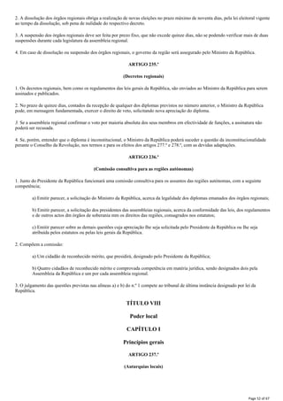 2. A dissolução dos órgãos regionais obriga a realização de novas eleições no prazo máximo de noventa dias, pela lei eleitoral vigente
ao tempo da dissolução, sob pena de nulidade do respectivo decreto.
3. A suspensão dos órgãos regionais deve ser feita por prezo fixo, que não excede quinze dias, não se podendo verificar mais de duas
suspensões durante cada legislatura da assembleia regional.
4. Em caso de dissolução ou suspensão dos órgãos regionais, o governo da região será assegurado pelo Ministro da República.
ARTIGO 235.º
(Decretos regionais)
1. Os decretos regionais, bem como os regulamentos das leis gerais da República, são enviados ao Ministro da República para serem
assinados e publicados.
2. No prazo de quinze dias, contados da recepção de qualquer dos diplomas previstos no número anterior, o Ministro da República
pode, em mensagem fundamentada, exercer o direito de veto, solicitando nova apreciação do diploma.
3. Se a assembleia regional confirmar o voto por maioria absoluta dos seus membros em efectividade de funções, a assinatura não
poderá ser recusada.
4. Se, porém, entender que o diploma é inconstitucional, o Ministro da República poderá suceder a questão da inconstitucionalidade
perante o Conselho da Revolução, nos termos e para os efeitos dos artigos 277.º e 278.º, com as devidas adaptações.
ARTIGO 236.º
(Comissão consultiva para as regiões autónomas)
1. Junto do Presidente da República funcionará uma comissão consultiva para os assuntos das regiões autónomas, com a seguinte
competência;
a) Emitir parecer, a solicitação do Ministro da República, acerca da legalidade dos diplomas emanados dos órgãos regionais;
b) Emitir parecer, a solicitação dos presidentes das assembleias regionais, acerca da conformidade das leis, dos regulamentos
e de outros actos dm órgãos de soberania mm os direitos das regiões, consagrados nos estatutos;
c) Emitir parecer sobre as demais questões cuja apreciação Ihe seja solicitada pelo Presidente da República ou Ihe seja
atribuída pelos estatutos ou pelas leis gerais da República.
2. Compõem a comissão:
a) Um cidadão de reconhecido mérito, que presidirá, designado pelo Presidente da República;
b) Quatro cidadãos de reconhecido mérito e comprovada competência em matéria jurídica, sendo designados dois pela
Assembleia da República e um por cada assembleia regional.
3. O julgamento das questões previstas nas alíneas a) e b) do n.º 1 compete ao tribunal de última instância designado por lei da
República.
TÍTULO VIII
Poder local
CAPÍTULO I
Princípios gerais
ARTIGO 237.º
(Autarquias locais)
Page 52 of 67
 