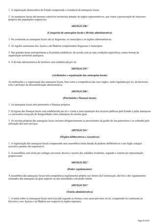 1. A organização democrática do Estado compreende a existência de autarquias locais.
2. As autarquias locais são pessoas colectivas territoriais dotadas de órgãos representativos, que visam a prossecução de interesses
próprios das populações respectivas.
ARTIGO 238.º
(Categorias de autarquias locais e divisão administrativa)
1. No continente as autarquias locais são as freguesias, os municípios e as regiões administrativas.
2. As regiões autónomas dos Açores e da Madeira compreendem freguesias e municípios.
3. Nas grandes áreas metropolitanas a lei poderá estabelecer, de acordo com as suas condições específicas, outras formas de
organização territorial autárquica.
4. A divisão administrativa do território será estabelecida por lei.
ARTIGO 239.º
(Atribuições e organização das autarquias locais)
As atribuições e a organização das autarquias locais, bem como a competência das seus órgãos, serão reguladas por lei, de harmonia
com o princípio da descentralização administrativa.
ARTIGO 240.º
(Património e finanças locais)
1. As autarquias locais têm património e finanças próprios.
2. O regime das finanças locais será estabelecido por lei e visará a justa repartição dos recursos públicos pelo Estado e pelas autarquias
e a necessária correcção de desigualdades entre autarquias do mesmo grau.
3. As receitas próprias das autarquias locais incluem obrigatoriamente as provenientes da gestão do seu património e as cobradas pela
utilização dos seus serviços.
ARTIGO 241.º
(Órgãos deliberativos e executivos)
1. A organização das autarquias locais compreende uma assembleia eleita dotada de poderes deliberativos e um órgão colegial
executivo perante ela responsável.
2. A assembleia será eleita por sufrágio universal, directo e secreto dos cidadãos residentes, segundo o sistema da representação
proporcional.
ARTIGO 242.º
(Poder regulamentar)
A assembleia das autarquias locais terá competência regulamentar própria nos limites da Constituição, das leis e dos regulamentos
emanados das autarquias de grau superior ou das autoridades com poder tutelar.
ARTIGO 243.º
(Tutela administrativa)
1. A tutela sobre as autarquias locais será exercida segundo as formas e nos casos previstos na lei, competindo no continente ao
Governo e nos Açores e na Madeira aos respectivos órgãos regionais.
Page 53 of 67
 