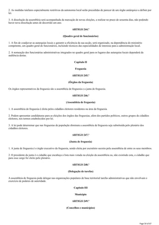 2. As medidas tutelares especialmente restritivas da autonomia local serão precedidas de parecer de um órgão autárquico a definir por
lei.
3. A dissolução da assembleia será acompanhada da marcação de novas eleições, a realizar no prazo de sessenta dias, não podendo
haver nova dissolução antes de decorrido um ano.
ARTIGO 244.º
(Quadro geral de funcionários)
1. A fim de coadjuvar as autarquias locais e garantir a eficiência da sua acção, será organizado, na dependência do ministério
competente, um quadro geral de funcionários, incluindo técnicos das especialidades de interesse para a administração local.
2. A nomeação dos funcionárias administrativas integrados no quadro geral para os lugares das autarquias locais dependerá da
audiência destas.
Capítulo II
Freguesia
ARTIGO 245.º
(Órgãos da freguesia)
Os órgãos representativos da freguesia são a assembleia de freguesia e a junta de freguesia.
ARTIGO 246.º
(Assembleia de freguesia)
1. A assembleia de freguesia é eleita pelos cidadãos eleitores residentes na área da freguesia.
2. Podem apresentar candidaturas para as eleições dos órgãos das freguesias, além dos partidos políticos, outros grupos de cidadãos
eleitores, nos termos estabelecidos por lei.
3. A lei pode determinar que nas freguesias de população diminuta a assembleia de freguesia seja substituída pelo plenário dos
cidadãos eleitores.
ARTIGO 247.º
(Junta de freguesia)
1. A junta de freguesia é o órgão executivo da freguesia, sendo eleita por escrutínio secreto pela assembleia de entre os seus membros.
2. O presidente da junta é o cidadão que encabeça a lista mais votada na eleição da assembleia ou, não existindo esta, o cidadão que
para esse cargo for eleito pelo plenário.
ARTIGO 248.º
(Delegação de tarefas)
A assembleia de freguesia pode delegar nas organizações populares de base territorial tarefas administrativas que não envolvam o
exercício de poderes de autoridade.
Capítulo III
Município
ARTIGO 249.º
(Concelhos e municípios)
Page 54 of 67
 
