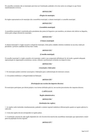 Os concelhos existentes são os municípios previstos na Constituição, podendo a lei criar outros ou extinguir os que forem
manifestamente inviáveis.
ARTIGO 250.º
(Órgãos do município)
Os órgãos representativos do município são a assembleia municipal, a câmara municipal e o conselho municipal.
ARTIGO 251.º
(Assembleia municipal)
A assembleia municipal é constituída pelos presidentes das juntas de freguesia e por membros, em número não inferior ao daqueles,
eleitos pelo colégio eleitoral do município.
ARTIGO 252.º
(Câmara municipal)
A câmara municipal é o órgão executivo colegial do município, eleito pelos cidadãos eleitores residentes na sua área, tendo por
presidente o primeiro candidato da lista mais votada.
ARTIGO 253.º
(Conselho municipal)
O conselho municipal é o órgão consultivo do município, sendo a sua composição definida por lei, de modo a garantir adequada
representação às organizações económicas, sociais, culturais e profissionais existentes na respectiva área.
ARTIGO 254.º
(Associação e federação)
1. Os municípios podem constituir associações e federações para a administração de interesses comuns.
2. A lei poderá estabelecer a obrigatoriedade da federação.
ARTIGO 255.º
(Participação nas receitas dos impostos directos)
Os municípios participam, por direito próprio e nos termos definidos pela lei, nas receitas provenientes dos impostos directos.
CAPÍTULO IV
Região administrativa
ARTIGO 256.º
(Instituição das regiões)
1. As regiões serão instituídas simultaneamente, podendo o estatuto regional estabelecer diferenciações quanto ao regime aplicável a
cada uma.
2. A área das regiões deverá corresponder às regiões-plano.
3. A instituição concreta de cada região dependerá do voto favorável da maioria das assembleias municipais que representem a maior
parte da população da área regional.
ARTIGO 257.º
Page 55 of 67
 