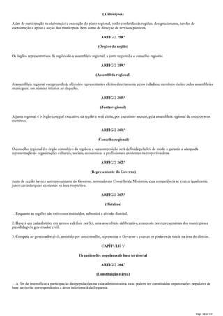 (Atribuições)
Além de participação na elaboração e execução do plano regional, serão conferidas às regiões, designadamente, tarefas de
coordenação e apoio à acção dos municípios, bem como de direcção de serviços públicos.
ARTIGO 258.º
(Órgãos da região)
Os órgãos representativos da região são a assembleia regional, a junta regional e o conselho regional.
ARTIGO 259.º
(Assembleia regional)
A assembleia regional compreenderá, além dos representantes eleitos directamente pelos cidadãos, membros eleitos pelas assembleias
municipais, em número inferior ao daqueles.
ARTIGO 260.º
(Junta regional)
A junta regional é o órgão colegial executivo da região e será eleita, por escrutínio secreto, pela assembleia regional de entre os seus
membros.
ARTIGO 261.º
(Conselho regional)
O conselho regional é o órgão consultivo da região e a sua composição será definida pela lei, de modo a garantir a adequada
representação às organizações culturais, sociais, económicas e profissionais existentes na respectiva área.
ARTIGO 262.º
(Representante do Governo)
Junto da região haverá um representante do Governo, nomeado em Conselho de Ministros, cuja competência se exerce igualmente
junto das autarquias existentes na área respectiva.
ARTIGO 263.º
(Distritos)
1. Enquanto as regiões não estiverem instituídas, subsistirá a divisão distrital.
2. Haverá em cada distrito, em termos a definir por lei, uma assembleia deliberativa, composta por representantes dos municípios e
presidida pelo governador civil.
3. Compete ao governador civil, assistido por um conselho, representar o Governo e exercer os poderes de tutela na área do distrito.
CAPÍTULO V
Organizações populares de base territorial
ARTIGO 264.º
(Constituição e área)
1. A fim de intensificar a participação das populações na vida administrativa local podem ser constituídas organizações populares de
base territorial correspondentes a áreas inferiores à da freguesia.
Page 56 of 67
 