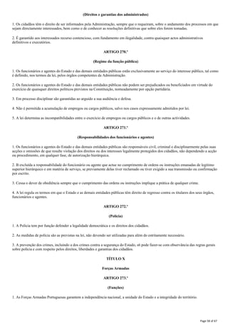 (Direitos e garantias dos administrados)
1. Os cidadãos têm o direito de ser informados pela Administração, sempre que o requeiram, sobre o andamento dos processos em que
sejam directamente interessados, bem como o de conhecer as resoluções definitivas que sobre eles forem tomadas.
2. É garantido aos interessados recurso contencioso, com fundamento em ilegalidade, contra quaisquer actos administrativos
definitivos e executórios.
ARTIGO 270.º
(Regime da função pública)
1. Os funcionários e agentes do Estado e das demais entidades públicas estão exclusivamente ao serviço do interesse público, tal como
é definido, nos termos da lei, pelos órgãos competentes da Administração.
2. Os funcionários e agentes do Estado e das demais entidades públicas não podem ser prejudicados ou beneficiados em virtude do
exercício de quaisquer direitos políticos previstos na Constituição, nomeadamente por opção partidária.
3. Em processo disciplinar são garantidas ao arguido a sua audiência e defesa.
4. Não é permitida a acumulação de empregos ou cargos públicos, salvo nos casos expressamente admitidos por lei.
5. A lei determina as incompatibilidades entre o exercício de empregos ou cargos públicos e o de outras actividades.
ARTIGO 271.º
(Responsabilidades dos funcionários e agentes)
1. Os funcionários e agentes do Estado e das demais entidades públicas são responsáveis civil, criminal e disciplinarmente pelas suas
acções e omissões de que resulte violação dos direitos ou dos interesses legalmente protegidos dos cidadãos, não dependendo a acção
ou procedimento, em qualquer fase, de autorização hierárquica.
2. B excluída a responsabilidade do funcionário ou agente que actue no cumprimento de ordens ou instruções emanadas de legítimo
superior hierárquico e em matéria de serviço, se previamente delas tiver reclamado ou tiver exigido a sua transmissão ou confirmação
por escrito.
3. Cessa o dever de obediência sempre que o cumprimento das ordens ou instruções implique a prática de qualquer crime.
4. A lei regula os termos em que o Estado e as demais entidades públicas têm direito de regresso contra os titulares dos seus órgãos,
funcionários e agentes.
ARTIGO 272.º
(Polícia)
1. A Polícia tem por função defender a legalidade democrática e os direitos dos cidadãos.
2. As medidas de polícia são as previstas na lei, não devendo ser utilizadas para além do estritamente necessário.
3. A prevenção dos crimes, incluindo a dos crimes contra a segurança do Estado, s6 pode fazer-se com observância das regras gerais
sobre polícia e com respeito pelos direitos, liberdades e garantias dos cidadãos.
TÍTULO X
Forças Armadas
ARTIGO 273.º
(Funções)
1. As Forças Armadas Portuguesas garantem a independência nacional, a unidade do Estado e a integridade do território.
Page 58 of 67
 