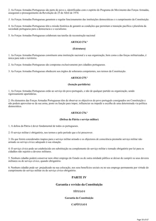 2. As Forças Armadas Portuguesas são parte do povo e, identificadas com o espírito do Programa do Movimento das Forças Armadas,
asseguram o prosseguimento da Revolução de 25 de Abril de 1974.
3. As Forças Armadas Portuguesas garantem o regular funcionamento das instituições democráticas e o cumprimento da Constituição.
4. As Forças Armadas Portuguesas têm a missão histórica de garantir as condições que permitam a transição pacífica e pluralista da
sociedade portuguesa para a democracia e o socialismo.
5. As Forças Armadas Portuguesas colaboram nas tarefas de reconstrução nacional
ARTIGO 274.º
(Estrutura)
1. As Forças Armadas Portuguesas constituem uma instituição nacional e a sua organização, bem como a das forças militarizadas, é
única para todo o território.
2. As Forças Armadas Portuguesas são compostas exclusivamente por cidadãos portugueses.
3. As Forças Armadas Portuguesas obedecem aos órgãos de soberania competentes, nos termos da Constituição.
ARTIGO 275.º
(Isenção partidária)
1. As Forças Armadas Portuguesas estão ao serviço do povo português, e não de qualquer partido ou organização, sendo
rigorosamente apartidárias.
2. Os elementos das Forças Armadas Portuguesas têm de observar os objectivos do povo português consignados em Constituição e
não podem aproveitar-se da sua arma, posto ou função para impor, influenciar ou impedir a escolha de uma determinada via política
democrática.
ARTIGO 276.º
(Defesa da Pátria e serviço militar)
1. A defesa da Pátria é dever fundamental de todos os portugueses.
2. O serviço militar é obrigatório, nos termos e pelo período que a lei prescrever.
3. Os que forem considerados inaptos para o serviço militar armado e os objectores de consciência prestarão serviço militar não
armado ou serviço cívico adequado à sua situação.
4. O serviço cívico pode ser estabelecido em substituição ou complemento do serviço militar e tornado obrigatório por lei para os
cidadãos não sujeitos a deveres militares.
5. Nenhum cidadão poderá conservar nem obter emprego do Estado ou de outra entidade pública se deixar de cumprir os seus deveres
militares ou de serviço cívico, quando obrigatório.
6. Nenhum cidadão pode ser .prejudicado na sua colocação, nos seus benefícios sociais ou no seu emprego permanente por virtude do
cumprimento do serviço militar ou do serviço cívico obrigatório.
PARTE IV
Garantia e revisão da Constituição
TÍTULO I
Garantia da Constituição
CAPÍTULO I
Page 59 of 67
 