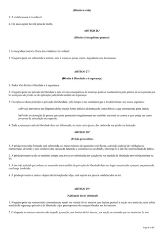 (Direito à vida)
1. A vida humana é inviolável.
2. Em caso algum haverá pena de morte.
ARTIGO 26.º
(Direito à integridade pessoal)
1 A integridade moral e física dos cidadãos é inviolável.
2. Ninguém pode ser submetido a tortura, nem a tratos ou penas cruéis, degradantes ou desumanas.
ARTIGO 27.º
(Direito à liberdade e à segurança)
1. Todos têm direito à liberdade e à segurança.
2. Ninguém pode ser privado da liberdade a não ser em consequência de sentença judicial condenatória pela prática de acto punido por
lei com pena de prisão ou de aplicação judicial de medida de segurança.
3. Exceptua-se deste princípio a privação da liberdade, pelo tempo e nas condições que a lei determinar, nos casos seguintes:
a) Prisão preventiva em flagrante delito ou por fortes indícios de prática de crime doloso a que corresponda pena maior;
b) Prisão ou detenção de pessoa que tenha penetrado irregularmente no território nacional ou contra a qual esteja em curso
processo de extradição ou expulsão.
4. Toda a pessoa privada da liberdade deve ser informada, no mais curto prazo, das razões da sua prisão ou detenção.
ARTIGO 28.º
(Prisão preventiva)
1. A prisão sem culpa formada será submetida, no prazo máximo de quarenta e oito horas, a decisão judicial de validação ou
manutenção, devendo o juiz conhecer das causas da detenção e comunicá-las ao detido, interrogá-lo e dar-lhe oportunidade de defesa.
2. A prisão preventiva não se mantém sempre que possa ser substituída por caução ou por medida de liberdade provisória prevista na
lei.
3. A decisão judicial que ordene ou mantenha uma medida de privação da liberdade deve ser logo comunicada a parente ou pessoa da
confiança do detido.
4. A prisão preventiva, antes e depois da formação da culpa, está sujeita aos prazos estabelecidos na lei.
ARTIGO 29.º
(Aplicação da lei criminal)
1. Ninguém pode ser sentenciado criminalmente senão em virtude de lei anterior que declare punível a acção ou a omissão, nem sofrer
medida de segurança privativa da liberdade cujos pressupostos não estejam fixados em lei anterior.
2. O disposto no número anterior não impede a punição, nos limites da lei interna, por acção ou omissão que no momento da sua
Page 6 of 67
 