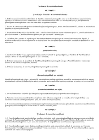 Fiscalização da constitucionalidade
ARTIGO 277.º
(Fiscalização preventiva da constitucionalidade)
1. Todos os decretos remetidos ao Presidente da República para serem promulgados como lei ou decreto-lei ou que consistam na
aprovação de tratados ou acordos internacionais serão simultaneamente enviados ao Conselho da Revolução, não podendo ser
promulgados antes de passarem cinco dias sobre a sua recepção no Conselho.
2. No caso de o Presidente da República reconhecer urgência na promulgação, deverá dar conhecimento ao Conselho da Revolução do
propósito de promulgação imediata.
3. Se o Conselho da Revolução tiver dúvidas sobre a constitucionalidade de um decreto e deliberar apreciá-lo, comunicará o facto, no
prazo referido no n.º 1, ao Presidente da República para que não efectue a promulgação.
4. Deliberada pelo Conselho ou requerida pelo Presidente da República a apreciação da constitucionalidade de um diploma, o
Conselho da Revolução terá de se pronunciar no prazo de vinte dias, que poderá ser encurtado pelo Presidente da República, no caso
de urgência.
ARTIGO 278.º
(Efeitos da decisão)
1. Se o Conselho da Revolução se pronunciar pela inconstitucionalidade de qualquer diploma, o Presidente da República deverá
exercer o direito de veto, não o promulgando ou não o assinando,
2. Tratando-se de decreto da Assembleia da República, não poderá ser promulgado sem que a Assembleia de novo o aprove por
maioria de dois terços dos Deputados presentes.
3. Tratando-se de decreto do Governo, não poderá ser promulgado ou assinado.
ARTIGO 279.º
(Inconstitucionalidade por omissão)
Quando a Constituição não estiver a ser cumprida por omissão das medidas legislativas necessárias para tornar exequíveis as normas
constitucionais, o Conselho da Revolução poderá recomendar aos órgãos legislativos competentes que as emitam em tempo razoável.
ARTIGO 280.º
(Inconstitucionalidade por acção)
1. São inconstitucionais as normas que infrinjam o disposto na Constituição ou os princípios nela consignados.
2. As normas inconstitucionais não podem ser aplicadas pelos tribunais, competindo ao Conselho da Revolução declarar a sua
inconstitucionalidade com força obrigatória geral, nos termos dos artigos seguintes.
3. A inconstitucionalidade orgânica ou formal de convenções internacionais não impede a aplicação das suas normas na ordem interna
portuguesa, salvo se a impedir na ordem interna da outra ou das outras partes.
ARTIGO 281.º
(Declaração da inconstitucionalidade)
1. O Conselho da Revolução aprecia e declara, com força obrigatória geral, a inconstitucionalidade de quaisquer normas, precedendo
solicitação do Presidente da República, do Presidente da Assembleia da República, do Primeiro-Ministro, do Provedor de Justiça, do
Procurador-Geral da República ou, nos casos previstos no n.º 2 do artigo 229.º, das assembleias das regiões autónomas.
2. O Conselho da Revolução poderá declarar, com força obrigatória geral, a inconstitucionalidade de uma norma se a Comissão
Constitucional a tiver julgado inconstitucionalidade em três casos concretos, ou num só, se se tratar de inconstitucionalidade orgânica
ou formal, sem ofensa dos casos julgados.
Page 60 of 67
 