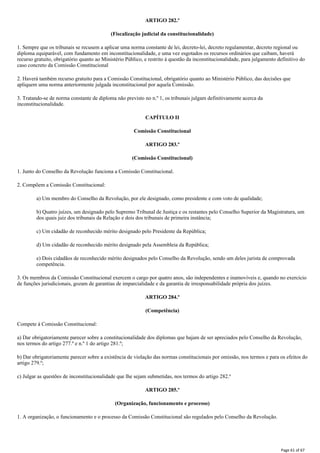 ARTIGO 282.º
(Fiscalização judicial da constitucionalidade)
1. Sempre que os tribunais se recusem a aplicar uma norma constante de lei, decreto-lei, decreto regulamentar, decreto regional ou
diploma equiparável, com fundamento em inconstitucionalidade, e uma vez esgotados os recursos ordinários que caibam, haverá
recurso gratuito, obrigatório quanto ao Ministério Público, e restrito à questão da inconstitucionalidade, para julgamento definitivo do
caso concreto da Comissão Constitucional
2. Haverá também recurso gratuito para a Comissão Constitucional, obrigatório quanto ao Ministério Público, das decisões que
apliquem uma norma anteriormente julgada inconstitucional por aquela Comissão.
3. Tratando-se de norma constante de diploma não previsto no n.º 1, os tribunais julgam definitivamente acerca da
inconstitucionalidade.
CAPÍTULO II
Comissão Constitucional
ARTIGO 283.º
(Comissão Constitucional)
1. Junto do Conselho da Revolução funciona a Comissão Constitucional.
2. Compõem a Comissão Constitucional:
a) Um membro do Conselho da Revolução, por ele designado, como presidente e com voto de qualidade;
b) Quatro juízes, um designado pelo Supremo Tribunal de Justiça e os restantes pelo Conselho Superior da Magistratura, um
dos quais juiz dos tribunais da Relação e dois dos tribunais de primeira instância;
c) Um cidadão de reconhecido mérito designado pelo Presidente da República;
d) Um cidadão de reconhecido mérito designado pela Assembleia da República;
e) Dois cidadãos de reconhecido mérito designados pelo Conselho da Revolução, sendo um deles jurista de comprovada
competência.
3. Os membros da Comissão Constitucional exercem o cargo por quatro anos, são independentes e inamovíveis e, quando no exercício
de funções jurisdicionais, gozam de garantias de imparcialidade e da garantia de irresponsabilidade própria dos juízes.
ARTIGO 284.º
(Competência)
Compete à Comissão Constitucional:
a) Dar obrigatoriamente parecer sobre a constitucionalidade dos diplomas que hajam de ser apreciados pelo Conselho da Revolução,
nos termos do artigo 277.º e n.º 1 do artigo 281.º;
b) Dar obrigatoriamente parecer sobre a existência de violação das normas constitucionais por omissão, nos termos e para os efeitos do
artigo 279.º;
c) Julgar as questões de inconstitucionalidade que lhe sejam submetidas, nos termos do artigo 282.º
ARTIGO 285.º
(Organização, funcionamento e processo)
1. A organização, o funcionamento e o processo da Comissão Constitucional são regulados pelo Conselho da Revolução.
Page 61 of 67
 