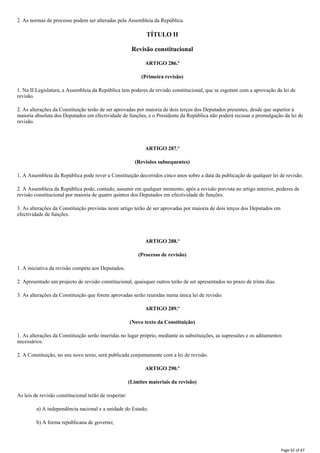 2. As normas de processo podem ser alteradas pela Assembleia da República.
TÍTULO II
Revisão constitucional
ARTIGO 286.º
(Primeira revisão)
1. Na II Legislatura, a Assembleia da República tem poderes de revisão constitucional, que se esgotam com a aprovação da lei de
revisão.
2. As alterações da Constituição terão de ser aprovadas por maioria de dois terços dos Deputados presentes, desde que superior à
maioria absoluta dos Deputados em efectividade de funções, e o Presidente da República não poderá recusar a promulgação da lei de
revisão.
ARTIGO 287.º
(Revisões subsequentes)
1. A Assembleia da República pode rever a Constituição decorridos cinco anos sobre a data da publicação de qualquer lei de revisão.
2. A Assembleia da República pode, contudo, assumir em qualquer momento, após a revisão prevista no artigo anterior, poderes de
revisão constitucional por maioria de quatro quintos dos Deputados em efectividade de funções.
3. As alterações da Constituição previstas neste artigo terão de ser aprovadas por maioria de dois terços dos Deputados em
efectividade de funções.
ARTIGO 288.º
(Processo de revisão)
1. A iniciativa da revisão compete aos Deputados.
2. Apresentado um projecto de revisão constitucional, quaisquer outros terão de ser apresentados no prazo de trinta dias.
3. As alterações da Constituição que forem aprovadas serão reunidas numa única lei de revisão.
ARTIGO 289.º
(Novo texto da Constituição)
1. As alterações da Constituição serão inseridas no lugar próprio, mediante as substituições, as supressões e os aditamentos
necessários.
2. A Constituição, no seu novo texto, será publicada conjuntamente com a lei de revisão.
ARTIGO 290.º
(Limites materiais da revisão)
As leis de revisão constitucional terão de respeitar:
a) A independência nacional e a unidade do Estado;
b) A forma republicana de governo;
Page 62 of 67
 