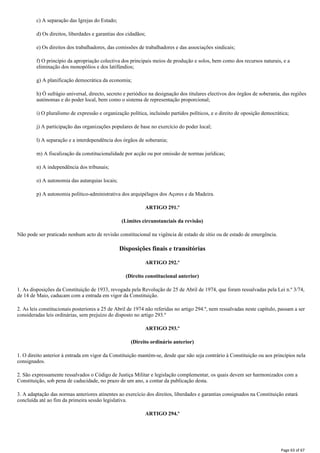 c) A separação das Igrejas do Estado;
d) Os direitos, liberdades e garantias dos cidadãos;
e) Os direitos dos trabalhadores, das comissões de trabalhadores e das associações sindicais;
f) O princípio da apropriação colectiva dos principais meios de produção e solos, bem como dos recursos naturais, e a
eliminação dos monopólios e dos latifúndios;
g) A planificação democrática da economia;
h) Ò sufrágio universal, directo, secreto e periódico na designação dos titulares electivos dos órgãos de soberania, das regiões
autónomas e do poder local, bem como o sistema de representação proporcional;
i) O pluralismo de expressão e organização política, incluindo partidos políticos, e o direito de oposição democrática;
j) A participação das organizações populares de base no exercício do poder local;
l) A separação e a interdependência dos órgãos de soberania;
m) A fiscalização da constitucionalidade por acção ou por omissão de normas jurídicas;
n) A independência dos tribunais;
o) A autonomia das autarquias locais;
p) A autonomia político-administrativa dos arquipélagos dos Açores e da Madeira.
ARTIGO 291.º
(Limites circunstanciais da revisão)
Não pode ser praticado nenhum acto de revisão constitucional na vigência de estado de sítio ou de estado de emergência.
Disposições finais e transitórias
ARTIGO 292.º
(Direito constitucional anterior)
1. As disposições da Constituição de 1933, revogada pela Revolução de 25 de Abril de 1974, que foram ressalvadas pela Lei n.º 3/74,
de 14 de Maio, caducam com a entrada em vigor da Constituição.
2. As leis constitucionais posteriores a 25 de Abril de 1974 não referidas no artigo 294.º, nem ressalvadas neste capítulo, passam a ser
consideradas leis ordinárias, sem prejuízo do disposto no artigo 293.º
ARTIGO 293.º
(Direito ordinário anterior)
1. O direito anterior à entrada em vigor da Constituição mantém-se, desde que não seja contrário à Constituição ou aos princípios nela
consignados.
2. São expressamente ressalvados o Código de Justiça Militar e legislação complementar, os quais devem ser harmonizados com a
Constituição, sob pena de caducidade, no prazo de um ano, a contar da publicação desta.
3. A adaptação das normas anteriores atinentes ao exercício dos direitos, liberdades e garantias consignados na Constituição estará
concluída até ao fim da primeira sessão legislativa.
ARTIGO 294.º
Page 63 of 67
 