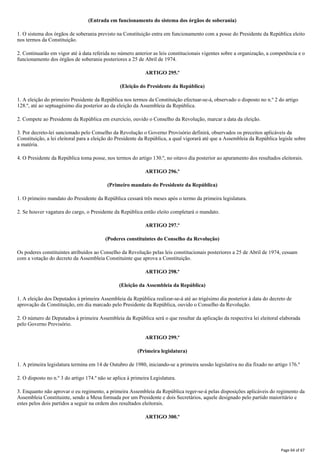 (Entrada em funcionamento do sistema dos órgãos de soberania)
1. O sistema dos órgãos de soberania previsto na Constituição entra em funcionamento com a posse do Presidente da República eleito
nos termos da Constituição.
2. Continuarão em vigor até à data referida no número anterior as leis constitucionais vigentes sobre a organização, a competência e o
funcionamento dos órgãos de soberania posteriores a 25 de Abril de 1974.
ARTIGO 295.º
(Eleição do Presidente da República)
1. A eleição do primeiro Presidente da República nos termos da Constituição efectuar-se-á, observado o disposto no n.º 2 do artigo
128.º, até ao septuagésimo dia posterior ao da eleição da Assembleia da República.
2. Compete ao Presidente da República em exercício, ouvido o Conselho da Revolução, marcar a data da eleição.
3. Por decreto-lei sancionado pelo Conselho da Revolução o Governo Provisório definirá, observados os preceitos aplicáveis da
Constituição, a lei eleitoral para a eleição do Presidente da República, a qual vigorará até que a Assembleia da República legisle sobre
a matéria.
4. O Presidente da República toma posse, nos termos do artigo 130.º, no oitavo dia posterior ao apuramento dos resultados eleitorais.
ARTIGO 296.º
(Primeiro mandato do Presidente da República)
1. O primeiro mandato do Presidente da República cessará três meses após o termo da primeira legislatura.
2. Se houver vagatura do cargo, o Presidente da República então eleito completará o mandato.
ARTIGO 297.º
(Poderes constituintes do Conselho da Revolução)
Os poderes constituintes atribuídos ao Conselho da Revolução pelas leis constitucionais posteriores a 25 de Abril de 1974, cessam
com a votação do decreto da Assembleia Constituinte que aprova a Constituição.
ARTIGO 298.º
(Eleição da Assembleia da República)
1. A eleição dos Deputados à primeira Assembleia da República realizar-se-á até ao trigésimo dia posterior à data do decreto de
aprovação da Constituição, em dia marcado pelo Presidente da República, ouvido o Conselho da Revolução.
2. O número de Deputados à primeira Assembleia da República será o que resultar da aplicação da respectiva lei eleitoral elaborada
pelo Governo Provisório.
ARTIGO 299.º
(Primeira legislatura)
1. A primeira legislatura termina em 14 de Outubro de 1980, iniciando-se a primeira sessão legislativa no dia fixado no artigo 176.º
2. O disposto no n.º 3 do artigo 174.º não se aplica à primeira Legislatura.
3. Enquanto não aprovar o eu regimento, a primeira Assembleia da República reger-se-á pelas disposições aplicáveis do regimento da
Assembleia Constituinte, sendo a Mesa formada por um Presidente e dois Secretários, aquele designado pelo partido maioritário e
estes pelos dois partidos a seguir na ordem dos resultados eleitorais.
ARTIGO 300.º
Page 64 of 67
 