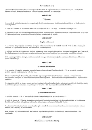 (Governo Provisório)
O Governo Provisório em funções na data da posse do Presidente da República manter-se-á em exercício, para a resolução dos
assuntos correntes, até à posse do primeiro Governo nomeado nos termos da Constituição.
ARTIGO 301.º
(Tribunais)
1. A revisão da legislação vigente sobre a organização dos tribunais e o estatuto dos juízes estará concluída até ao fim da primeira
sessão legislativa.
2. Até 31 de Dezembro de 1976 estarão publicadas as leis previstas no n.º l do artigo 223.º e no n.º 2 do artigo 226.º
3. Nas comarcas onde não houver juízos de instrução criminal, e enquanto estes não forem criados, em cumprimento do n.º 4 do artigo
32.º, a instrução criminal incumbirá ao Ministério Público, sob a direcção de um juiz.
ARTIGO 302.º
(Regiões autónomas)
1. As primeiras eleições para as assembleias das regiões autónomas realizar-se-ão até 30 de Junho de 1976, em data a marcar pelo
Presidente da República em exercício, nos termos da lei eleitoral aplicável.
2. Até 30 de Abril de 1976, o Governo, mediante proposta das juntas regionais, elaborará por decreto-lei, sancionado pelo Conselho da
Revolução, estatutos provisórios para as regiões autónomas, bem como a lei eleitoral para as primeiras assembleias regionais.
3. Os estatutos provisórios das regiões autónomas estarão em vigor até serem promulgados os estatutos definitivos, a elaborar nos
termos da Constituição.
ARTIGO 303.º
(Primeiras eleições locais)
1. As primeiras eleições dos órgãos das autarquias locais realizar-se-ão até 15 de Dezembro de 1976, no mesmo dia em todo o
território nacional, em data a marcar pelo Governo.
2. Com vista à realização das eleições, o Governo fará legislação provisória para harmonizar a estrutura, a competência e o
funcionamento dos órgãos do município e da freguesia com o disposto na Constituição, bem como para estabelecer o regime eleitoral
respectivo.
3. A legislação referida no número anterior será sancionada pelo Conselho da Revolução, podendo a Assembleia da República sujeitá-
la, nos termos gerais, a ratificação, se a publicação for posterior à data de posse do Presidente da República.
ARTIGO 304.º
(Comissão Constitucional)
1. Até 30 de Junho de 1976, o Conselho da Revolução elaborará a legislação prevista no artigo 285.º
2. Até 31 de Agosto de 1976 serão nomeadas os membros da Comissão Constitucional cuja designação compete ao Presidente da
República, à Assembleia da República, ao Conselho da Revolução e ao Supremo Tribunal de Justiça.
3. A Comissão Constitucional inicia as suas funções após a tomada de posse dos membros referidos no número anterior, podendo
deliberar com a presença de cinco membros.
4. Os membros da Comissão a designar pelo conselho Superior da Magistratura serão nomeados imediatamente após a sua
constituição.
ARTIGO 305.º
(Fiscalização da constitucionalidade)
Page 65 of 67
 