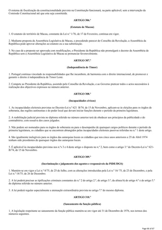 O sistema de fiscalização da constitucionalidade previsto na Constituição funcionará, na parte aplicável, sem a intervenção da
Comissão Constitucional até que esta seja constituída.
ARTIGO 306.º
(Estatuto de Macau)
1. O estatuto do território de Macau, constante da Lei n.º 1/76, de 17 de Fevereiro, continua em vigor.
2. Mediante proposta da Assembleia Legislativa de Macau, e precedendo parecer do Conselho da Revolução, a Assembleia da
República pode aprovar alterações ao estatuto ou a sua substituição.
3. No caso de a proposta ser aprovada com modificações, o Presidente da República não promulgará o decreto da Assembleia de
República sem a Assembleia Legislativa de Macau se pronunciar favoravelmente.
ARTIGO 307.º
(Independência de Timor)
1. Portugal continua vinculado às responsabilidades que lhe incumbem, de harmonia com o direito internacional, de promover e
garantir o direito à independência de Timor Leste.
2. Compete ao Presidente da República, assistido pelo Conselho da Revolução, e ao Governo praticar todos o actos necessários à
realização dos objectivos expressos no número anterior.
ARTIGO 308.º
(Incapacidades cívicas)
1. As incapacidades eleitorais previstas no Decreto-Lei n.º 621 B/74, de 15 de Novembro, aplicam-se às eleições para os órgãos de
soberania, das regiões autónomas e do poder local que devam iniciar funções durante o período da primeira legislatura.
2. A reabilitação judicial prevista no diploma referido no número anterior terá de obedecer aos princípios da publicidade e do
contraditório, com ressalva dos casos julgados.
3. Não podem ser nomeados para os órgãos de soberania ou para o desempenho de quaisquer cargos políticos durante o período da
primeira legislatura, os cidadãos que se encontrem abrangidos pelas incapacidades eleitorais passivas referidas no n.º 1 deste artigo.
4. São igualmente inelegíveis para os órgãos das autarquias locais os cidadãos que nos cinco anos anteriores a 25 de Abril 1974
tenham sido presidentes de quaisquer órgãos das autarquias locais.
5. É aplicável às incapacidades previstas nos n.ºs 3 e 4 deste artigo o disposto no n.º 2, bem como o artigo 3.º do Decreto-Lei n.º 621-
B/74, de 15 de Novembro.
ARTIGO 309.º
(Incriminação e julgamento dos agentes e responsáveis da PIDE/DGS)
1. Mantém-se em vigor a Lei n.º 8/75, de 25 de Julho, com as alterações introduzidas pela Lei n.º 16/ 75, de 23 de Dezembro, e pela
Lei n.º 18/75, de 26 de Dezembro.
2. A lei poderá precisar as tipificações criminais constantes do n.º 2 do artigo 2.º, do artigo 3.º, da alínea b) do artigo 4.º e do artigo 5.º
do diploma referido no número anterior.
3. A lei poderá regular especialmente a atenuação extraordinária prevista no artigo 7.º do mesmo diploma.
ARTIGO 310.º
(Saneamento da função pública)
1. A legislação respeitante ao saneamento da função pública mantém-se em vigor até 31 de Dezembro de 1976, nos termos dos
números seguintes.
Page 66 of 67
 