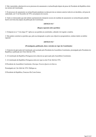 2. Não é permitida a abertura de novos processos de saneamento e reclassificação depois da posse do Presidente da República eleito
nos termos da Constituição.
3. Os processos de saneamento ou reclassificação pendentes na data prevista no número anterior terão de ser decididos, sob pena de
caducidade, até 31 de Dezembro de 1976, sem prejuízo de recurso.
4. Todos os interessados que não tenham oportunamente interposto recurso de medidas de saneamento ou reclassificação poderão
fazê-lo até trinta dias depois da publicação da Constituição.
ARTIGO 311.º
(Regras especiais sobre partidos)
1. O disposto no n.º 3 do artigo 47.º aplica-se aos partidos já constituídos, cabendo à lei regular a matéria.
2. Não podem constituir-se partidos que, pela sua designação ou pelos seus objectivos programáticos, tenham índole ou âmbito
regional.
ARTIGO 312.º
(Promulgação, publicação, data e entrada em vigor da Constituição)
1. O decreto de aprovação da Constituição será assinado pelo Presidente da Assembleia Constituinte, promulgado pelo Presidente da
República e publicado até 10 de Abril de 1976.
2. A Constituição da República Portuguesa terá a data da sua aprovação pela Assembleia Constituinte.
3. A Constituição da República Portuguesa entra em vigor no dia 25 de Abril de 1976.
O Presidente da Assembleia Constituinte, Henrique Teixeira Queiroz de Barros.
Promulgado em 2 de Abril de 1976. Publique-se.
O Presidente da República, Francisco Da Costa Gomes.
Page 67 of 67
 