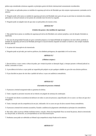 prática seja considerada criminosa segundo os princípios gerais de direito internacional comummente reconhecidos.
3. Não podem ser aplicadas penas ou medidas de segurança privativas da liberdade que não estejam expressamente cominadas em lei
anterior.
4. Ninguém pode sofrer pena ou medida de segurança privativa da liberdade mais grave do que as previstas no memento da conduta,
aplicando-se retroactivamente as leis penais de conteúdo mais favorável ao arguido.
5. Ninguém pode ser julgado mais do que uma vez pela prática do mesmo crime.
ARTIGO 30.º
(Limites das penas e das medidas de segurança)
1. Não poderá haver penas ou medidas de segurança privativas da liberdade com carácter perpétuo, nem de duração ilimitada ou
indefinida.
2. Em caso de perigosidade baseada em grave anomalia psíquica e na impossibilidade de terapêutica em meio aberto, poderão as
medidas de segurança privativas da liberdade prorrogar-se sucessivamente enquanto tal estado se mantiver, mas sempre mediante
decisão judicial
3. As penas são insusceptíveis de transmissão.
4. Ninguém pode ser privado, por motivos políticos, da cidadania portuguesa, da capacidade civil ou do nome.
ARTIGO 31.º
(«Habeas corpus»)
1. Haverá habeas corpus contra o abuso de poder, por virtude de prisão ou detenção ilegal, a interpor perante o tribunal judicial ou
militar, consoante os casos.
2. A providência de habeas corpus pode ser requerida pelo próprio ou por qualquer cidadão no gozo dos seus direitos políticos.
3. O juiz decidirá no prazo de oito dias o pedido de habeas corpus em audiência contraditória.
ARTIGO 32.º
(Garantias de processo criminal)
1. O processo criminal assegurará todas as garantias de defesa.
2. Todo o arguido se presume inocente até ao trânsito em julgado da sentença de condenação.
3. O arguido tem direito à assistência de defensor em todos os actos do processo, especificando a lei os casos e as fases em que ela é
obrigatória.
4. Toda a instrução será da competência de um juiz, indicando a lei os casos em que ela deve assumir forma contraditória.
5. O processo criminal terá estrutura acusatória, ficando a audiência de julgamento subordinada ao princípio do contraditório.
6. São nulas, todas as provas obtidas mediante tortura, coacção, ofensa da integridade física ou moral da pessoa, abusiva intromissão
na vida privada, no domicílio, na correspondência ou nas telecomunicações.
7. Nenhuma causa pode ser subtraída ao tribunal cuja competência esteja fixada em lei anterior.
ARTIGO 33.º
Page 7 of 67
 