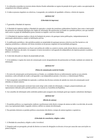 3. As infracções cometidas no exercício destes direitos ficarão submetidas ao regime de punição da lei geral, sendo a sua apreciação da
competência dos tribunais judiciais.
4. A todas as pessoas singulares ou colectivas, é assegurado, em condições de igualdade e eficácia, o direito de resposta.
ARTIGO 38.º
(Liberdade de imprensa)
1. É garantida a liberdade de imprensa.
2. A liberdade de imprensa implica a liberdade de expressão e criação dos jornalistas colaboradores literários, bem como o intervenção
dos primeiros na orientação ideológica dos órgãos de informação não pertencentes ao Estado ou a partidos políticos, sem que nenhum
outro sector ou grupo de trabalhadores possa censurar ou impedir a sua livre criatividade.
3. A liberdade de imprensa implica o direito de fundação de jornais e de quaisquer outras publicações, independentemente de
autorização administrativa, caução ou habilitações prévias.
4. As publicações periódicas e não periódicas podem ser propriedade de quaisquer pessoas colectivas sem fins lucrativos e de
empresas jornalísticas e editoriais sob forma societária ou de pessoas singulares de nacionalidade portuguesa.
5. Nenhum regime administrativo ou fiscal, nem política de crédito ou comércio externo, pode afectar directa ou indirectamente a
liberdade de imprensa, devendo a lei assegurar os meios necessários à salvaguarda da independência da imprensa perante os poderes
político e económico.
6. A televisão não pode ser objecto de propriedade privada.
7. A lei estabelece o regime dos meios de comunicação social, designadamente dos pertencentes ao Estado, mediante um estatuto da
informação.
ARTIGO 39.º
(Meios de comunicação social do Estado)
1. Os meios de comunicação social pertencentes ao Estado, ou a entidades directa ou indirectamente sujeitas ao seu controlo
económico, serão utilizados de modo a salvaguardar a sua independência perante o Governo e a Administração Pública.
2. Será assegurada a possibilidade de expressão e confronto das diversas correntes de opinião nos meios de comunicação social
referidos no número anterior.
3. Nos meios de comunicação social previstos neste artigo serão criados de informação, a integrar, proporcionalmente, por
representantes indicados pelos partidos políticos com assento na Assembleia da República.
4. Aos conselhos de informação serão conferidos poderes para assegurar uma orientação geral que respeite o pluralismo ideológico.
ARTIGO 40.º
(Direito de antena)
1. Os partidos políticos e as organizações sindicais e profissionais terão direito a tempos de antena na rádio e na televisão, de acordo
com a sua representatividade e segundo critérios a definir no estatuto da informação.
2. Nos períodos eleitorais os partidos políticos concorrentes têm direito a tempos de antena regulares e equitativos.
ARTIGO 41.º
(Liberdade de consciência, religião e culto)
1. A liberdade de consciência, religião e culto é inviolável.
2. Ninguém pode ser perseguido, privado de direitos ou isento de obrigações ou deveres cívicos por causa das suas convicções ou
prática religiosa.
Page 9 of 67
 