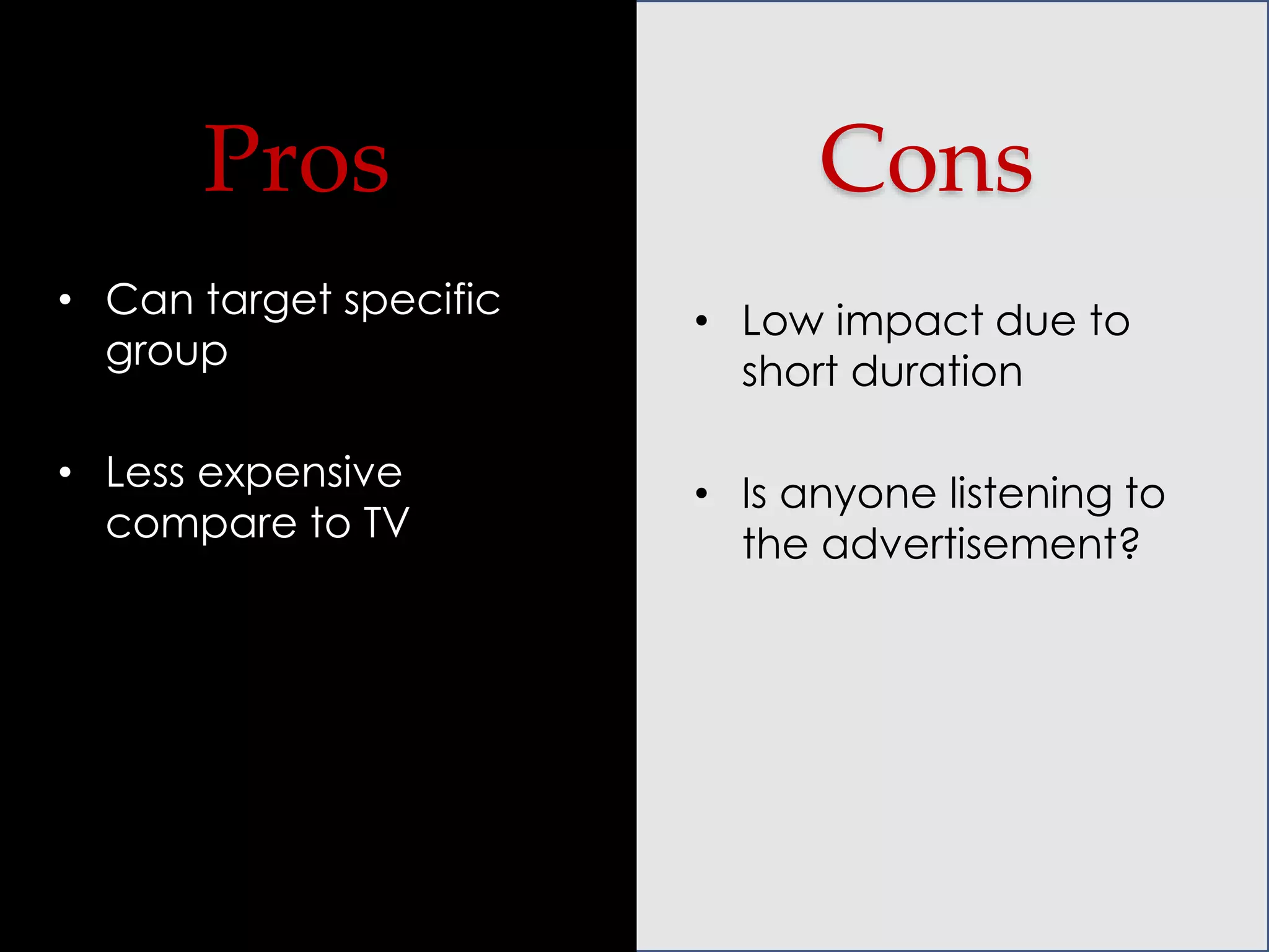 Pros

Cons

• Can target specific
group

• Low impact due to
short duration

• Less expensive
compare to TV

• Is anyone listening to
the advertisement?

 