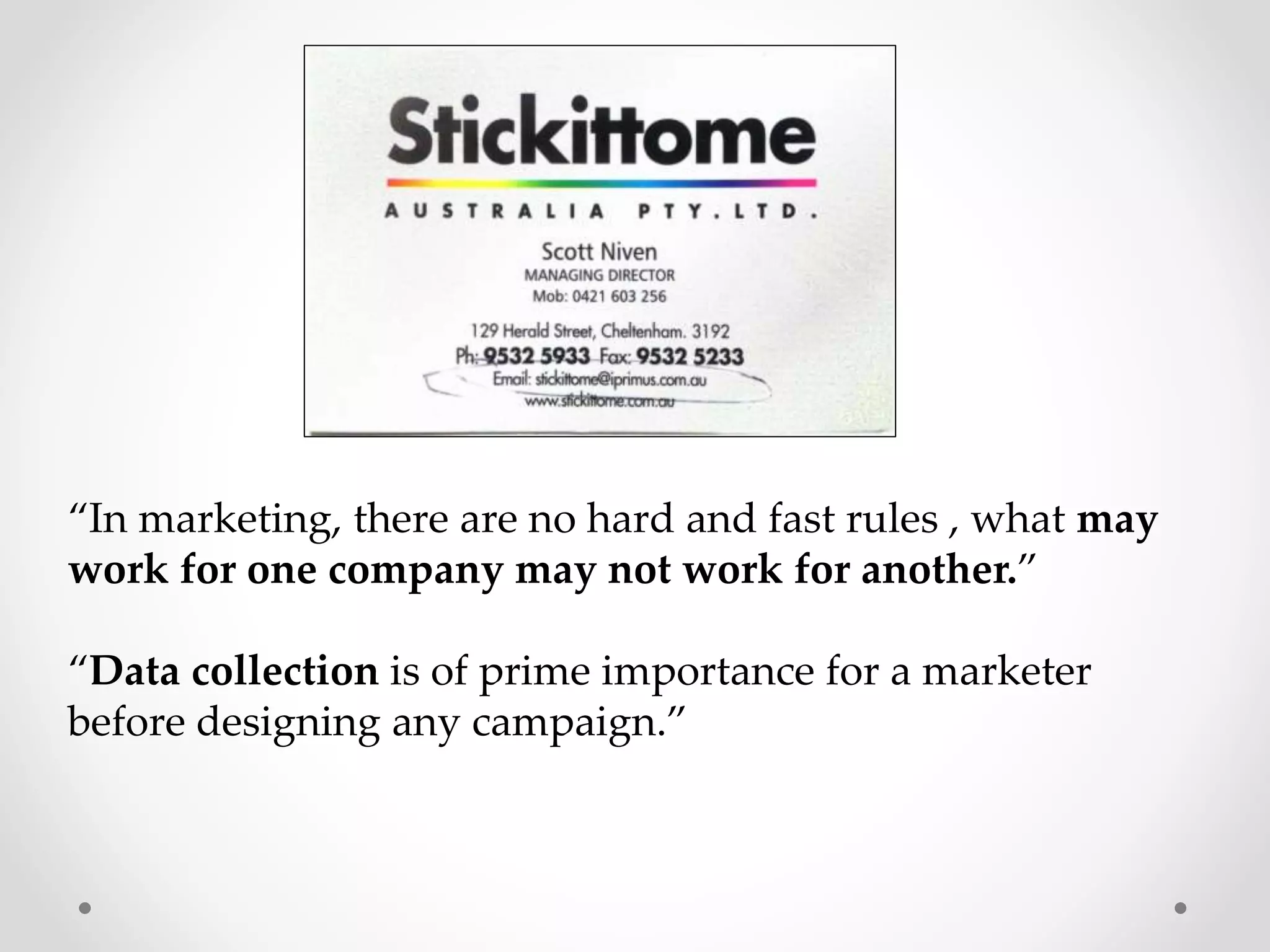 “In marketing, there are no hard and fast rules , what may
work for one company may not work for another.”

“Data collection is of prime importance for a marketer
before designing any campaign.”

 