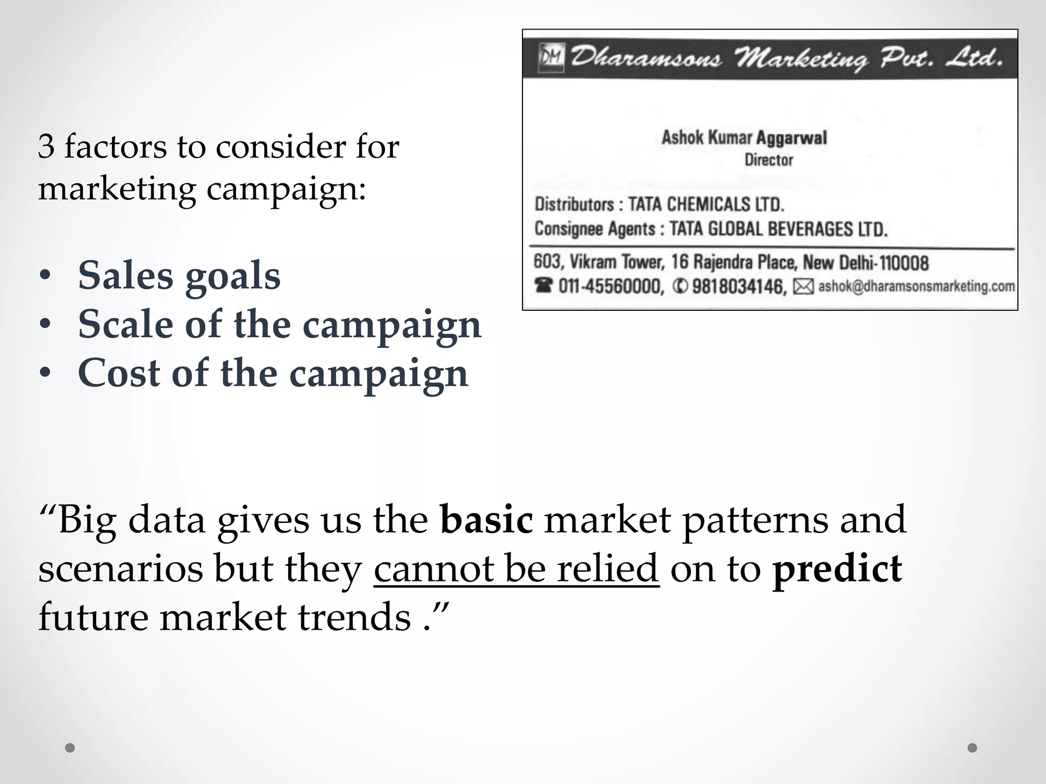 3 factors to consider for
marketing campaign:

• Sales goals
• Scale of the campaign
• Cost of the campaign

“Big data gives us the basic market patterns and
scenarios but they cannot be relied on to predict
future market trends .”

 