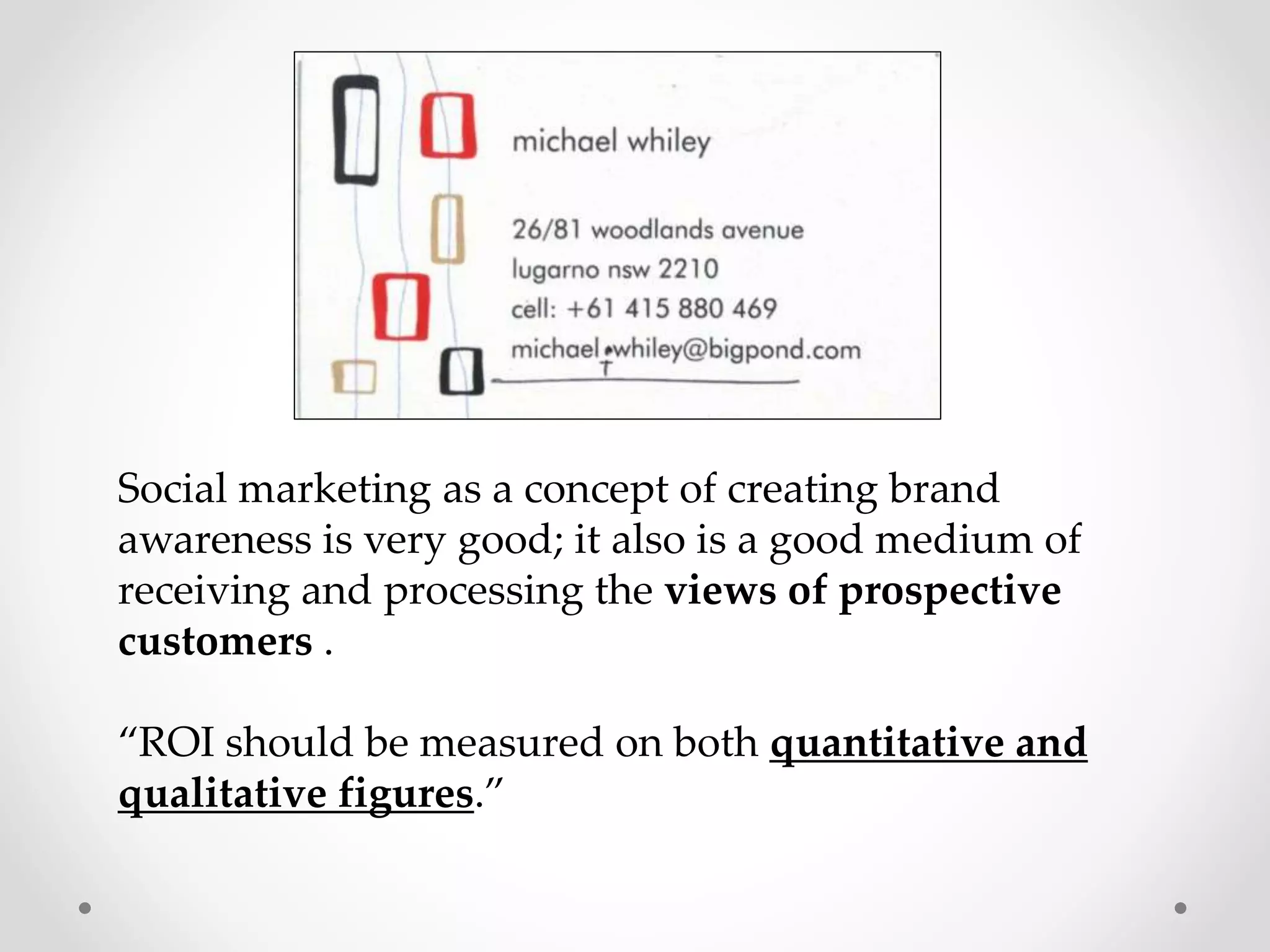 Social marketing as a concept of creating brand
awareness is very good; it also is a good medium of
receiving and processing the views of prospective
customers .
“ROI should be measured on both quantitative and
qualitative figures.”

 