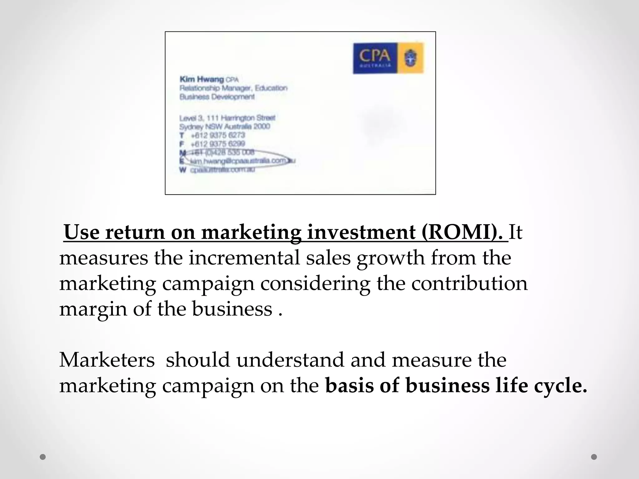 Use return on marketing investment (ROMI). It
measures the incremental sales growth from the
marketing campaign considering the contribution
margin of the business .
Marketers should understand and measure the
marketing campaign on the basis of business life cycle.

 