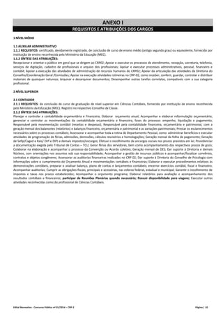 Edital Normativo - Concurso Público nº 01/2014 – CRP-2 Página | 10
ANEXO I
REQUISITOS E ATRIBUIÇÕES DOS CARGOS
1 NÍVEL MÉDIO
1.1 AUXILIAR ADMINISTRATIVO
1.1.1 REQUISITOS: certificado, devidamente registrado, de conclusão de curso de ensino médio (antigo segundo grau) ou equivalente, fornecido por
instituição de ensino reconhecida pelo Ministério da Educação (MEC).
1.1.2 SÍNTESE DAS ATRIBUIÇÕES:
Recepcionar e orientar o público em geral que se dirigem ao CRP02; Apoiar e executar os processos de atendimento, recepção, secretaria, telefonia,
serviços de digitação, cadastro de profissionais e arquivo dos profissionais; Apoiar e executar processos administrativos, pessoal, financeiro e
contábil; Apoiar a execução das atividades de administração de recursos humanos do CRP02; Apoiar da articulação das atividades da Diretoria do
Conselho/Coordenação Geral /Comissões; Apoiar na execução atividades rotineiras no CRP-02, como receber, conferir, guardar, controlar e distribuir
materiais de quaisquer natureza; Arquivar e desarquivar documentos; Desempenhar outras tarefas correlatas, compatíveis com a sua categoria
profissional.
2 NÍVEL SUPERIOR
2.1 CONTADOR
2.1.1 REQUISITOS: de conclusão de curso de graduação de nível superior em Ciências Contábeis, fornecido por instituição de ensino reconhecida
pelo Ministério da Educação (MEC). Registro no respectivo Conselho de Classe.
2.1.2 SÍNTESE DAS ATRIBUIÇÕES:
Planejar e controlar a contabilidade orçamentária e Financeira; Elaborar orçamento anual; Acompanhar e elaborar reformulação orçamentária;
gerenciar e controlar as movimentações da contabilidade orçamentária e financeira, fases do processo: empenho, liquidação e pagamento;
Responsável pela movimentação contábil (receitas e despesas); Responsável pela contabilidade financeira, orçamentária e patrimonial, com a
geração mensal dos balancetes (relatórios) e balanços financeiro, orçamentária e patrimonial e as variações patrimoniais; Prestar os esclarecimentos
necessários sobre os processos contábeis; Assessorar e acompanhar toda a rotina do Departamento Pessoal, como: administrar benefícios e executar
atividades de programação de férias, admissões, demissões, cálculos rescisórios e homologações; Geração mensal da folha de pagamento; Geração
de Sefip/Caged e Rais/ Dirf e DIPJ e demais impostos/encargos; Efetuar o recolhimento de encargos sociais nos prazos previstos em lei; Providenciar
a documentação exigida pelo Tribunal de Contas – TCU; Gerar férias dos servidores, bem como acompanhamento dos respectivos prazos de gozo;
Colaborar na elaboração e acompanhar o processo da Convenção ou Acordo coletivo; Geração mensal de DES; Dar suporte à Diretoria e demais
Núcleos, com orientações nos assuntos sob sua responsabilidade; Acompanhar a gestão de recursos públicos e acompanhar/fiscalizar convênios,
contratos e objetos congêneres; Assessorar as auditorias financeiras realizadas no CRP 02; Dar suporte à Diretoria do Conselho de Psicologia com
informações sobre o cumprimento do Orçamento Anual e movimentações contábeis e financeiras; Elaborar e executar procedimentos relativos às
demonstrações contábeis, preparar e analisar balanço, plano de contas e lançamentos contábeis; encerrar exercícios contábil, fiscal e financeiro;
Acompanhar auditorias; Cumprir as obrigações fiscais, principais e acessórias, nas esferas federal, estadual e municipal; Garantir o recolhimento de
impostos e taxas nos prazos estabelecidos; Acompanhar o orçamento programa; Elaborar relatórios para avaliação e acompanhamento dos
resultados contábeis e financeiros; participar de Reuniões Plenárias quando necessário; Possuir disponibilidade para viagens; Executar outras
atividades reconhecidas como do profissional de Ciências Contábeis.
 
