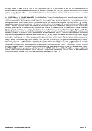 Edital Normativo - Concurso Público nº 01/2014 – CRP-2 Página | 12
Psicólogo; Decreto n° 79.822, de 17 de junho de 1977: Regulamenta a Lei n° 5.766, de dezembro de 1971, que criou o Conselho Federal e
Conselhos Regionais de Psicologia e dá outras providências. Resoluções: Resolução CFP n° 0023/2001: Aprova o Regimento Interno do Conselho
Regional de Psicologia da 2ª Região - CRP-02; Resolução 3/2007: Institui a Consolidação das Resoluções do CFP e alterações posteriores. Site para
consulta: www.pol.org.br.
2.5 CONHECIMENTOS ESPECÍFICOS - CONTADOR: Contabilidade Geral: Princípios Contábeis Fundamentais (aprovados pela Resolução CFC nº
750/1993, DOU de 31/12/1993). Patrimônio – componentes patrimoniais: ativo, passivo e situação líquida (ou patrimônio líquido). Diferenciação
entre capital e patrimônio. Equação fundamental do patrimônio. Representação gráfica dos estados patrimoniais. Fatos contábeis e respectivas
variações patrimoniais. Conta: conceito; débito, crédito e saldo; teorias, função e estruturas das contas; contas patrimoniais e de resultado.
Apuração de resultados; controle de estoques e do custo das vendas. Sistema de contas; plano de contas. Provisões em geral. Escrituração;
conceito e métodos; lançamento contábil: rotinas e fórmulas; processos de escrituração; escrituração de operações financeiras; escrituração de
operações típicas. Livros de escrituração: obrigatoriedade, funções, formas de escrituração; erros de escrituração e suas correções. Sistema de
partidas dobradas. Balancete de verificação. Balanço patrimonial: obrigatoriedade e apresentação; conteúdo dos grupos e subgrupos.
Classificação das contas; critérios de avaliação do ativo e do passivo; avaliação de investimentos; levantamento do balanço de acordo com a Lei
nº 6.404/1976 (Lei das Sociedades por Ações). Demonstração do resultado do exercício: estrutura, características e elaboração de acordo com a
Lei nº 6.404/1976. Apuração da receita líquida; apuração do lucro bruto e do lucro líquido; destinação do lucro: participações, imposto de renda
e absorção de prejuízos. Demonstração de lucros ou prejuízos acumulados: forma de apresentação de acordo com a Lei nº 6.404/1976.
Transferência do lucro líquido para reservas; dividendo mínimo obrigatório. Capital de giro: origens e aplicações. Contabilidade Pública: Conceito,
objeto e regime. Campo de aplicação. Legislação básica (Lei nº 4.320/1964 e Decreto nº 93.872/1986). Receita e despesa pública: conceito,
classificação econômica e estágios. Receitas e despesas orçamentárias e extra‐orçamentárias: interferências e mutações. Plano de contas da
administração federal: conceito, estrutura e contas do ativo, passivo, despesa, receita, resultado e compensação. Tabela de eventos: conceito,
estrutura e fundamentos lógicos. Sistema Integrado de Administração Financeira do Governo Federal – SIAFI: conceito, objetivos, principais
documentos. Balanços financeiro, patrimonial, orçamentário e demonstrativo das variações, de acordo com a Lei nº 4.320/1964. Execução Fiscal.
Lei nº 8.666/1993 e suas alterações posteriores. Lei Complementar nº 101/2000 (Lei de Responsabilidade Fiscal). Diretrizes a serem observadas
no setor público quanto aos procedimentos, práticas, elaboração e divulgação das demonstrações contábeis Portaria nº 184/08, editada pelo
Ministério da Fazenda; Resolução CFC Nº 1.128/08 e subsequentes, que estabelecem a NBC T 16.
 