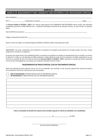 Edital Normativo - Concurso Público nº 01/2014 – CRP-2 Página | 13
ANEXO III
MODELO DE REQUERIMENTO PARA CANDIDATO COM DEFICIÊNCIA E/OU NECESSIDADES ESPECIAIS
O(A) candidato(a) _____________________________________________________________________________________________________,
CPF nº ___________________, candidato(a) ao cargo de ________________________________________________________ ,código _______
no Concurso Público nº 01/2014 – CRP-2, vem requerer vaga especial como CANDIDATO COM DEFICIÊNCIA. Nessa ocasião, o(a) referido(a)
candidato(a) apresentou LAUDO MÉDICO com a respectiva Classificação Internacional de Doenças (CID-10), no qual constam os seguintes
dados:
Tipo de deficiência que possui: ____________________________________________________________________________________.
Código correspondente do (CID-10): ______________________________________________________________________________________.
Nome e número de registro no Conselho Regional de Medicina (CRM) do médico responsável pelo laudo:
____________________________________________________________________________________________________________________.
OBSERVAÇÃO: não serão considerados como deficiência os distúrbios de acuidade visual passíveis de correção simples, tais como, miopia,
astigmatismo, estrabismo e congêneres.
Ao assinar este requerimento, o(a) candidato(a) declara sua expressa concordância em relação ao enquadramento de sua situação, nos termos
do Decreto nº 5.296, de 2 de dezembro de 2004, publicado no Diário Oficial da União de 03 de dezembro de 2004, especialmente no que
concerne ao conteúdo do item 6 do edital normativo do Concurso Público nº 01/2014 – CRP-2, sujeitando-se à perda dos direitos requeridos
em caso de não homologação de sua situação, por ocasião da realização da perícia médica.
REQUERIMENTO DE PROVA ESPECIAL E/OU DE TRATAMENTO ESPECIAL
Dados para aplicação de prova especial: marcar com um X no quadrado, caso necessite, ou não, de prova especial e/ou tratamento especial.
Em caso positivo, discriminar o tipo de prova e/ou necessidade.
NÃO HÁ NECESSIDADE DE PROVA ESPECIAL E/OU DE TRATAMENTO ESPECIAL.
HÁ NECESSIDADE DE PROVA ESPECIAL E/OU DE TRATAMENTO ESPECIAL.
Todas as solicitações de atendimento especial serão atendidas segundo os critérios de viabilidade e de razoabilidade.
________________________________, ______ de _____________________ de 2014.
______________________________________________
Assinatura do(a) Candidato(a)
 
