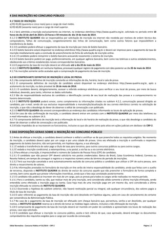 Edital Normativo - Concurso Público nº 01/2014 – CRP-2 Página | 2
4 DAS INSCRIÇÕES NO CONCURSO PÚBLICO
4.1 TAXAS DE INSCRIÇÃO:
a) R$ 45,00 (quarenta e cinco reais) para o cargo de nível médio.
b) R$ 60,00 (sessenta reais) para o cargo de nível superior.
4.1.1 Será admitida a inscrição exclusivamente via internet, no endereço eletrônico http://www.quadrix.org.br, solicitada no período entre 10
horas do dia 10 de abril de 2014 e 23 horas e 59 minutos do dia 19 de maio de 2014.
4.1.2 O INSTITUTO QUADRIX não se responsabiliza por solicitação de inscrição via internet não recebida por motivos de ordem técnica dos
computadores, falhas de comunicação, congestionamento das linhas de comunicação, bem como outros fatores que impossibilitem a
transferência de dados.
4.1.3 O candidato poderá efetuar o pagamento da taxa de inscrição por meio de boleto bancário.
4.1.4 O boleto bancário estará disponível no endereço eletrônico http://www.quadrix.org.br e deverá ser impresso para o pagamento da taxa de
inscrição imediatamente após a conclusão do preenchimento da ficha de solicitação de inscrição online.
4.1.4.1 O candidato poderá reimprimir o boleto bancário acessando novamente o sistema de inscrição.
4.1.5 O boleto bancário poderá ser pago, preferencialmente, em qualquer agência bancária, bem como nas lotéricas e outros estabelecimentos,
obedecendo aos critérios estabelecidos nesses correspondentes bancários.
4.1.6 O pagamento da taxa de inscrição deverá ser efetuado até o dia 20 de maio de 2014.
4.1.6.1 O INSTITUTO QUADRIX, em nenhuma hipótese, processará qualquer registro de pagamento com data posterior ao dia 20 de maio de 2014.
4.1.7 As inscrições somente serão acatadas após a comprovação de pagamento da taxa de inscrição.
4.2 DO COMPROVANTE DEFINITIVO DE INSCRIÇÃO E LOCAL DE PROVA
4.2.1 No comprovante definitivo de inscrição constarão as informações de dia, horário, local e sala de prova.
4.2.2 O comprovante definitivo de inscrição do candidato estará disponível no endereço eletrônico http://www.quadrix.org.br, após o
acatamento da inscrição, na data provável de 26 de maio de 2014.
4.2.2.1 O candidato deverá, obrigatoriamente, acessar o referido endereço eletrônico para verificar o seu local de provas, por meio de busca
individual, devendo, para tanto, informar os dados solicitados.
4.2.3 São de responsabilidade exclusiva do candidato a identificação correta de seu local de realização das provas e o comparecimento no
horário determinado.
4.2.4 O INSTITUTO QUADRIX poderá enviar, como complemento às informações citadas no subitem 4.2.2, comunicação pessoal dirigida ao
candidato, por e-mail, sendo de sua exclusiva responsabilidade a manutenção/atualização de seu correio eletrônico correto na solicitação de
inscrição, o que não o desobriga do dever de observar o edital de convocação a ser publicado.
4.2.5 O INSTITUTO QUADRIX não enviará correspondência ao endereço dos candidatos informando os locais de aplicação de provas.
4.2.6 Em caso de não confirmação de inscrição, o candidato deverá entrar em contato com o INSTITUTO QUADRIX por meio dos telefones ou
e-mail informados no subitem 14.3.
4.2.7 O comprovante definitivo de inscrição terá a informação do local e do horário de realização da prova, o que não desobriga o candidato do
dever de observar o edital de convocação a ser publicado.
4.2.8 Estão impedidos de se inscreverem ex-funcionários, inclusive os que são parte como polo ativo em ações judiciais em desfavor do CRP-2.
5 DAS DISPOSIÇÕES GERAIS SOBRE A INSCRIÇÃO NO CONCURSO PÚBLICO
5.1 Antes de efetuar a inscrição, o candidato deverá conhecer o edital e certificar-se de que preenche todos os requisitos exigidos. No momento
da inscrição, o candidato deverá optar por um cargo e por uma cidade de provas. Uma vez efetivada a inscrição e confirmado o respectivo
pagamento do boleto bancário, não será permitida, em hipótese alguma, a sua alteração.
5.1.1 É vedada a transferência do valor pago a título de taxa para terceiros, para outros concursos públicos ou para outros cargos.
5.1.2 É vedada a inscrição condicional, a extemporânea, a via postal, a via fax ou a via correio eletrônico.
5.1.3 Para efetuar a inscrição, é imprescindível o número de Cadastro de Pessoa Física (CPF) do candidato.
5.1.3.1 O candidato que não possuir CPF deverá solicitá-lo nos postos credenciados: Banco do Brasil, Caixa Econômica Federal, Correios ou
Receita Federal, em tempo de conseguir o registro e o respectivo número antes do término do período de inscrições.
5.1.3.2 Terá sua inscrição cancelada e será automaticamente excluído do concurso público o candidato que utilizar o CPF de outra pessoa, sem
direito a ressarcimento de valores.
5.1.4 As informações prestadas no formulário de inscrição on-line serão de inteira responsabilidade do candidato, ainda que feitas com o auxílio
de terceiros, dispondo o INSTITUTO QUADRIX do direito de excluir do concurso aquele que não preencher o formulário de forma completa e
correta, bem como aquele que prestar informações inverídicas, ainda que o fato seja constatado posteriormente.
5.1.5 O candidato não poderá se inscrever em mais de um cargo, pois as provas para todos os cargos serão realizadas no mesmo período.
5.1.5.1 Para o candidato, isento ou não, que realizar mais de uma inscrição, será considerada válida somente a última inscrição efetivada, sendo
entendida como efetivada a inscrição paga ou isenta. Caso haja mais de uma inscrição paga em um mesmo dia, será considerada a última
inscrição efetuada no sistema do INSTITUTO QUADRIX.
5.1.5.2 Ocorrendo a hipótese do subitem anterior, não haverá restituição parcial ou integral, sob qualquer circunstância, dos valores pagos a
título de taxa de inscrição.
5.1.6 O valor referente ao pagamento da taxa de inscrição não será devolvido em hipótese alguma, salvo em caso de cancelamento do certame
por conveniência da Administração Pública.
5.1.7 No caso de o pagamento da taxa de inscrição ser efetuado com cheque bancário que, porventura, venha a ser devolvido, por qualquer
motivo, o INSTITUTO QUADRIX reserva-se o direito de tomar as medidas legais cabíveis, inclusive a não efetivação da inscrição.
5.1.8 O comprovante de pagamento da taxa de inscrição deverá ser mantido em poder do candidato e apresentado nos locais de realização das
provas, caso seja solicitado.
5.1.9 O candidato que efetuar a inscrição no concurso público, aceita e tem ciência de que, caso aprovado, deverá entregar os documentos
comprobatórios dos requisitos exigidos para o cargo por ocasião da convocação.
 