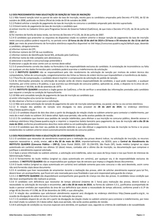 Edital Normativo - Concurso Público nº 01/2014 – CRP-2 Página | 3
5.2 DOS PROCEDIMENTOS PARA SOLICITAÇÃO DE ISENÇÃO DE TAXA DE INSCRIÇÃO
5.2.1 Não haverá isenção total ou parcial do valor da taxa de inscrição, exceto para os candidatos amparados pelo Decreto nº 6.593, de 02 de
outubro de 2008, publicado no Diário Oficial da União de 03 de outubro de 2008.
5.2.2 Poderá solicitar a isenção do pagamento da taxa de inscrição no concurso o candidato amparado pelo decreto supracitado.
5.2.3 Estará isento do pagamento da taxa de inscrição o candidato que:
a) estiver inscrito no Cadastro Único para Programas Sociais do Governo Federal (CadÚnico), de que trata o Decreto nº 6.135, de 26 de junho de
2007; e
b) for membro de família de baixa renda, nos termos do Decreto nº 6.135, de 26 de junho de 2007.
5.2.4 O candidato que preencher os requisitos do dispositivo citado no subitem anterior e desejar isenção de pagamento da taxa de inscrição
neste concurso público poderá requerê-la, no período entre 10 horas do dia 10 de abril de 2014 e 23 horas e 59 minutos do dia 13 de abril de
2014, por meio de preenchimento de formulário eletrônico específico disponível no link https://concursos.quadrix.org.br/default.aspx, devendo
o candidato, obrigatoriamente:
a) informar número do CPF;
b) informar número do CEP de sua residência;
c) informar número de Identificação Social-NIS, atribuído pelo CadÚnico;
d) informar nome da mãe completo sem abreviaturas;
e) selecionar e escolher o concurso/cargo pretendido e
f) selecionar a opção de estar ciente com as normas deste edital.
5.2.5 O preenchimento correto dos dados no formulário é de responsabilidade exclusiva do candidato. A constatação de inconsistência ou falta
em qualquer um dos dados fornecidos pelo candidato poderá acarretar o indeferimento da solicitação.
5.2.6 O INSTITUTO QUADRIX não se responsabilizará pelo não recebimento da solicitação de isenção por motivos de ordem técnica dos
computadores, falhas de comunicação, congestionamentos das linhas ou fatores de ordem técnica que impossibilitem a transferência de dados.
5.2.7 Para fins de comprovação, o candidato deverá imprimir o comprovante da solicitação do pedido de isenção.
5.2.8 As informações prestadas na solicitação de isenção serão de inteira responsabilidade do candidato, o qual pode responder, a qualquer
momento, por crime contra a fé pública, o que acarreta sua eliminação do concurso público, aplicando-se, ainda, o disposto no § único do art.
10º do Decreto n° 83.936, de 06 de setembro de 1979.
5.2.9 O INSTITUTO QUADRIX consultará o órgão gestor do CadÚnico, a fim de verificar a veracidade das informações prestadas pelo candidato
que requerer a isenção na condição de hipossuficiente.
5.2.10 Não será concedida isenção de pagamento de taxa de inscrição ao candidato que:
a) omitir informações e/ou torná-las inverídicas e
b) não observar a forma e o prazo para a solicitação.
5.2.11 Não será aceita solicitação de isenção de pagamento de valor de inscrição extemporânea, via postal, via fax ou via correio eletrônico.
5.2.12 A relação dos pedidos de isenção será divulgada na data provável de 28 de abril de 2014, no endereço eletrônico
http://www.quadrix.org.br.
5.2.12.1 O candidato disporá de dois dias úteis a partir da divulgação da relação citada no subitem anterior para contestar o indeferimento, por
meio de e-mail citado no subitem 14.3 deste edital. Após esse período, não serão aceitos pedidos de revisão.
5.2.12.2 Os candidatos que tiverem seus pedidos de isenção indeferidos, para efetivar a sua inscrição no concurso público, deverão acessar o
endereço eletrônico http://www.quadrix.org.br e imprimir o respectivo boleto bancário para pagamento da taxa de inscrição até o dia 20 de
maio de 2014, conforme procedimentos descritos neste edital ou em publicações posteriores.
5.2.12.3 O candidato que não tiver seu pedido de isenção deferido e que não efetuar o pagamento da taxa de inscrição na forma e no prazo
estabelecidos no subitem anterior estará automaticamente excluído do concurso público.
5.3 DOS PROCEDIMENTOS PARA A SOLICITAÇÃO DE ATENDIMENTO ESPECIAL
5.3.1 O candidato que necessitar de atendimento especial para a realização das provas deverá indicar, na solicitação de inscrição, os recursos
especiais necessários e, ainda, enviar, até o dia 20 de maio de 2014, impreterivelmente, via SEDEX, para a Central de Atendimento do
INSTITUTO QUADRIX (Concurso Público – CRP-2), Caixa Postal 28203, CEP: 01.234-970, São Paulo (SP), laudo médico (original ou cópia
autenticada em cartório) emitido nos últimos 12 (doze) meses, contados até o último dia de inscrição; ou documentação que comprove e
justifique o atendimento especial solicitado.
5.3.2 Após o prazo informado no subitem anterior, a solicitação será indeferida, salvo nos casos de força maior e nos que forem de interesse da
Administração Pública.
5.3.3 O fornecimento do laudo médico (original ou cópia autenticada em cartório), por qualquer via, é de responsabilidade exclusiva do
candidato. O INSTITUTO QUADRIX não se responsabiliza por qualquer tipo de extravio que impeça a chegada desses documentos.
5.3.4 O laudo médico (original ou cópia autenticada em cartório) terá validade somente para este concurso e não será devolvido, assim como
não será fornecida cópia desse documento.
5.3.5 A candidata que tiver necessidade de amamentar durante a realização das provas, além de solicitar atendimento especial para tal fim,
deverá levar um acompanhante, que ficará em sala reservada para essa finalidade e que será responsável pela guarda da criança.
5.3.5.1 O INSTITUTO QUADRIX não disponibilizará acompanhante para guarda de criança nos dias das provas. A candidata nessa condição que
não levar acompanhante não realizará as provas.
5.3.6 O candidato com deficiência que necessitar de tempo adicional (máximo de 1 hora) para realização das provas, deverá indicar a
necessidade na solicitação de inscrição e encaminhar, até o dia 20 de maio de 2014, na forma do subitem 5.3.1, justificativa acompanhada de
laudo e parecer emitidos por especialista da área de sua deficiência que ateste a necessidade de tempo adicional, conforme prevê o § 2º do
artigo 40 do Decreto nº 3.298, de 20 de dezembro de 1999, e suas alterações.
5.3.7 A relação dos candidatos que solicitaram atendimento especial será divulgada no endereço eletrônico http://www.quadrix.org.br, na
ocasião da divulgação do edital de locais e horários de realização das provas.
5.3.7.1 O candidato disporá de um dia útil a partir da divulgação da relação citada no subitem anterior para contestar o indeferimento, por meio
de e-mail citado no subitem 14.3 deste edital. Após esse período, não serão aceitos pedidos de revisão.
5.3.8 A solicitação de condições ou recursos especiais será atendida, em qualquer caso, segundo os critérios de viabilidade e de razoabilidade.
 