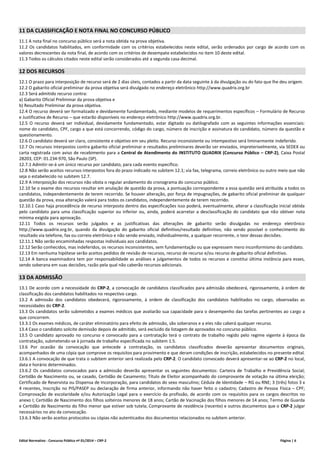 Edital Normativo - Concurso Público nº 01/2014 – CRP-2 Página | 6
11 DA CLASSIFICAÇÃO E NOTA FINAL NO CONCURSO PÚBLICO
11.1 A nota final no concurso público será a nota obtida na prova objetiva.
11.2 Os candidatos habilitados, em conformidade com os critérios estabelecidos neste edital, serão ordenados por cargo de acordo com os
valores decrescentes da nota final, de acordo com os critérios de desempate estabelecidos no item 10 deste edital.
11.3 Todos os cálculos citados neste edital serão considerados até a segunda casa decimal.
12 DOS RECURSOS
12.1 O prazo para interposição de recurso será de 2 dias úteis, contados a partir da data seguinte à da divulgação ou do fato que lhe deu origem.
12.2 O gabarito oficial preliminar da prova objetiva será divulgado no endereço eletrônico http://www.quadrix.org.br
12.3 Será admitido recurso contra:
a) Gabarito Oficial Preliminar da prova objetiva e
b) Resultado Preliminar da prova objetiva.
12.4 O recurso deverá ser formalizado e devidamente fundamentado, mediante modelos de requerimentos específicos – Formulário de Recurso
e Justificativa de Recurso – que estarão disponíveis no endereço eletrônico http://www.quadrix.org.br.
12.5 O recurso deverá ser individual, devidamente fundamentado, estar digitado ou datilografado com as seguintes informações essenciais:
nome do candidato, CPF, cargo a que está concorrendo, código do cargo, número de inscrição e assinatura do candidato, número da questão e
questionamento.
12.6 O candidato deverá ser claro, consistente e objetivo em seu pleito. Recurso inconsistente ou intempestivo será liminarmente indeferido.
12.7 Os recursos interpostos contra gabarito oficial preliminar e resultados preliminares deverão ser enviados, impreterivelmente, via SEDEX ou
carta registrada com aviso de recebimento para a Central de Atendimento do INSTITUTO QUADRIX (Concurso Público – CRP-2), Caixa Postal
28203, CEP: 01.234-970, São Paulo (SP).
12.7.1 Admitir-se-á um único recurso por candidato, para cada evento específico.
12.8 Não serão aceitos recursos interpostos fora do prazo indicado no subitem 12.1; via fax, telegrama, correio eletrônico ou outro meio que não
seja o estabelecido no subitem 12.7.
12.9 A interposição dos recursos não obsta o regular andamento do cronograma do concurso público.
12.10 Se o exame dos recursos resultar em anulação de questão da prova, a pontuação correspondente a essa questão será atribuída a todos os
candidatos, independentemente de terem recorrido. Se houver alteração, por força de impugnações, de gabarito oficial preliminar de qualquer
questão da prova, essa alteração valerá para todos os candidatos, independentemente de terem recorrido.
12.10.1 Caso haja procedência de recurso interposto dentro das especificações isso poderá, eventualmente, alterar a classificação inicial obtida
pelo candidato para uma classificação superior ou inferior ou, ainda, poderá acarretar a desclassificação do candidato que não obtiver nota
mínima exigida para aprovação.
12.11 Todos os recursos serão julgados e as justificativas das alterações de gabarito serão divulgadas no endereço eletrônico
http://www.quadrix.org.br, quando da divulgação do gabarito oficial definitivo/resultado definitivo, não sendo possível o conhecimento do
resultado via telefone, fax ou correio eletrônico e não sendo enviado, individualmente, a qualquer recorrente, o teor dessas decisões.
12.11.1 Não serão encaminhadas respostas individuais aos candidatos.
12.12 Serão conhecidos, mas indeferidos, os recursos inconsistentes, sem fundamentação ou que expressem mero inconformismo do candidato.
12.13 Em nenhuma hipótese serão aceitos pedidos de revisão de recursos, recurso de recurso e/ou recurso de gabarito oficial definitivo.
12.14 A banca examinadora tem por responsabilidade as análises e julgamentos de todos os recursos e constitui última instância para esses,
sendo soberana em suas decisões, razão pela qual não caberão recursos adicionais.
13 DA ADMISSÃO
13.1 De acordo com a necessidade do CRP-2, a convocação de candidatos classificados para admissão obedecerá, rigorosamente, à ordem de
classificação dos candidatos habilitados no respectivo cargo.
13.2 A admissão dos candidatos obedecerá, rigorosamente, à ordem de classificação dos candidatos habilitados no cargo, observadas as
necessidades do CRP-2.
13.3 Os candidatos serão submetidos a exames médicos que avaliarão sua capacidade para o desempenho das tarefas pertinentes ao cargo a
que concorrem.
13.3.1 Os exames médicos, de caráter eliminatório para efeito de admissão, são soberanos e a eles não caberá qualquer recurso.
13.4 Caso o candidato solicite demissão depois de admitido, será excluído da listagem de aprovados no concurso público.
13.5 O candidato aprovado no concurso e convocado para a contratação terá o contrato de trabalho regido pelo regime vigente à época da
contratação, submetendo-se à jornada de trabalho especificada no subitem 1.5.
13.6 Por ocasião da convocação que antecede a contratação, os candidatos classificados deverão apresentar documentos originais,
acompanhados de uma cópia que comprove os requisitos para provimento e que deram condições de inscrição, estabelecidos no presente edital.
13.6.1 A convocação de que trata o subitem anterior será realizada pelo CRP-2. O candidato convocado deverá apresentar-se ao CRP-2 no local,
data e horário determinados.
13.6.2 Os candidatos convocados para a admissão deverão apresentar os seguintes documentos: Carteira de Trabalho e Previdência Social;
Certidão de Nascimento ou, se casado, Certidão de Casamento; Título de Eleitor acompanhado do comprovante de votação na última eleição;
Certificado de Reservista ou Dispensa de Incorporação, para candidatos do sexo masculino; Cédula de Identidade – RG ou RNE; 3 (três) fotos 3 x
4 recentes, Inscrição no PIS/PASEP ou declaração de firma anterior, informando não haver feito o cadastro; Cadastro de Pessoa Física – CPF;
Comprovação de escolaridade e/ou Autorização Legal para o exercício da profissão, de acordo com os requisitos para os cargos descritos no
anexo I; Certidão de Nascimento dos filhos solteiros menores de 18 anos; Cartão de Vacinação dos filhos menores de 14 anos; Termo de Guarda
e Certidão de Nascimento do filho menor que estiver sob tutela; Comprovante de residência (recente) e outros documentos que o CRP-2 julgar
necessários no ato da convocação.
13.6.3 Não serão aceitos protocolos ou cópias não autenticados dos documentos relacionados no subitem anterior.
 