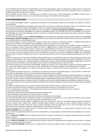Edital Normativo - Concurso Público nº 01/2014 – CRP-2 Página | 7
13.7 A inexatidão das afirmativas e/ou irregularidades dos documentos apresentados, mesmo que verificadas a qualquer tempo, em especial na
ocasião da contratação, acarretarão a nulidade da inscrição e a desqualificação do candidato, com todas as suas decorrências, sem prejuízo de
medidas de ordem administrativa, civil e criminal.
13.8 O candidato que não atender à convocação para a admissão no local, data e horário determinado pelo CRP-2, munido de toda a
documentação, ou atendê-la, mas recusar-se ao preenchimento de vaga, será eliminado do concurso público.
14 DAS DISPOSIÇÕES FINAIS
14.1 A inscrição do candidato implicará a aceitação das normas para o concurso público contidas nos comunicados, neste edital e em outros a
serem publicados.
14.2 É de inteira responsabilidade do candidato acompanhar todos os atos, editais e comunicados referentes a este concurso público que sejam
publicados no Diário Oficial da União e/ou divulgados na internet, no endereço eletrônico http://www.quadrix.org.br.
14.3 O candidato poderá obter informações referentes ao concurso público nas Centrais de Atendimento do INSTITUTO QUADRIX, por meio dos
seguintes telefones: Brasília (61) 3550-0000; Porto Alegre (51) 3500-9000; Salvador (71) 3500-9000; São Paulo (11) 3198-0000 e Rio de Janeiro
(21) 3500-9000. Por e-mail (contato@quadrix.org.br) ou via internet, no endereço eletrônico http://www.quadrix.org.br, ressalvado o disposto
no subitem 14.5 deste edital.
14.4 O candidato que desejar relatar ao INSTITUTO QUADRIX fatos ocorridos durante a realização do concurso deverá fazê-lo junto à Central de
Atendimento do INSTITUTO QUADRIX, postando correspondência para a Caixa Postal 28203, CEP 01.234-970, São Paulo (SP) ou enviando e-mail
para o endereço eletrônico contato@quadrix.org.br.
14.5 Não serão dadas, por telefone, informações a respeito de datas, locais e horários de realização das provas. O candidato deverá observar
rigorosamente os editais e os comunicados a serem divulgados na forma dos subitens 4.2 e 14.2 deste edital.
14.6 A aprovação no concurso público na classificação correspondente ao cadastro de reserva gera, para o candidato, apenas a expectativa de
direito à contratação. Durante o período de validade do concurso, o CRP-2 reserva-se o direito de proceder às nomeações em número que
atenda ao interesse e às necessidades do serviço, de acordo com a disponibilidade orçamentária e com o número de vagas existentes.
14.7 Tendo em vista que este concurso público se destina ao oferecimento de vagas e à formação de cadastro de reserva e que as vagas que
vierem a surgir no prazo de validade do concurso serão preenchidas de acordo com os interesses e necessidades do CRP-2, serão classificados
para cada cargo os candidatos habilitados de acordo com os critérios deste edital, estando os demais candidatos desclassificados, para todos os
efeitos.
14.8 Serão considerados documentos de identidade: carteiras expedidas pelos Comandos Militares, pelas Secretarias de Segurança Pública, pelos
Institutos de Identificação e pelos Corpos de Bombeiros Militares; cédulas de identidade expedidas pelos órgãos fiscalizadores de exercício
profissional (ordens, conselhos etc.); passaporte brasileiro; certificado de reservista; carteiras funcionais expedidas por órgão público que, por lei
federal, valham como identidade; carteira de trabalho; carteira nacional de habilitação (somente modelo com foto).
14.8.1 Não serão aceitos como documentos de identidade: certidões de nascimento, CPF, títulos eleitorais, carteiras de motorista (modelo sem
foto), carteiras de estudante, carteiras funcionais sem valor de identidade, nem documentos ilegíveis, não identificáveis e/ou danificados.
14.8.2 Não serão aceitos protocolos nem cópias dos documentos citados no subitem 14.8, ainda que autenticados, ou quaisquer outros
documentos.
14.9 Por ocasião da realização das provas, o candidato que não apresentar documento de identidade original, na forma definida no subitem 14.8
deste edital, não poderá fazer as provas e será automaticamente eliminado do concurso público.
14.10 Caso o candidato esteja impossibilitado de apresentar, no dia de realização das provas, documento de identidade original, por motivo de
perda, roubo ou furto, deverá ser apresentado documento que ateste o registro da ocorrência em órgão policial, expedido há, no máximo, 30
(trinta) dias, ocasião em que será submetido à identificação especial, compreendendo coleta de dados e de assinaturas em formulário próprio.
14.10.1 A identificação especial será exigida, também, ao candidato cujo documento de identificação apresente dúvidas relativas à fisionomia ou
à assinatura do portador. Os documentos apresentados deverão estar em perfeitas condições, de forma a permitir a identificação do candidato
com clareza.
14.11 Não serão aplicadas provas em local, data ou horário diferentes dos predeterminados em edital ou em comunicado.
14.12 Não será admitido ingresso de candidato no local de realização das provas após o horário fixado para seu início.
14.13 O candidato deverá comparecer ao local designado para a prova com antecedência mínima de 1 (uma) hora, munido de:
a) comprovante definitivo de inscrição;
b) original de um dos documentos de identidade relacionados no subitem 14.8;
c) caneta esferográfica de tinta preta ou azul, lápis preto nº 2 e borracha.
14.14 O comprovante definitivo de inscrição não terá validade como documento de identidade.
14.15 Não serão permitidos, durante a realização da prova, a comunicação entre candidatos ou o uso de máquinas calculadoras e/ou similares,
livros, anotações, réguas de cálculo, impressos ou qualquer outro material de consulta.
14.16 Será eliminado do concurso público o candidato que, durante a realização das provas, for surpreendido portando aparelhos eletrônicos
como bip, telefone celular, tablets, ipod®, walkman, pendrive, agenda eletrônica, mp3 player ou similar, notebook, palmtop, receptor ou
transmissor de dados, gravador, máquina de calcular, máquina fotográfica, controle de alarme de carro etc., bem como relógio do tipo data
bank, óculos escuros ou quaisquer acessórios de chapelaria, tais como chapéu, boné, gorro etc.
14.16.1 Os equipamentos e/ou objetos descritos no subitem anterior serão armazenados em envelope plástico inviolável fornecido pelo
INSTITUTO QUADRIX antes do início da prova.
14.16.1.1 Todos os equipamentos eletrônicos que forem acondicionados no envelope plástico inviolável deverão estar desligados e com a bateria
desconectada.
14.16.2 O INSTITUTO QUADRIX não ficará responsável pela guarda de quaisquer equipamentos e/ou objetos supracitados nem dos envelopes
plásticos invioláveis.
14.16.3 A abertura do envelope plástico inviolável só será permitida fora do ambiente de prova.
14.16.4 O INSTITUTO QUADRIX não se responsabilizará por perdas ou extravios de equipamentos e/ou objetos ocorridos durante a realização
das provas, nem por danos neles causados.
14.16.5 O INSTITUTO QUADRIX recomenda que o candidato não leve nenhum dos objetos citados no subitem 14.16, no dia de realização das
provas.
 