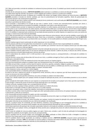 Edital Normativo - Concurso Público nº 01/2014 – CRP-2 Página | 8
14.17 Não será permitida a entrada de candidatos no ambiente de provas portando armas. O candidato que estiver armado será encaminhado à
Coordenação.
14.18 No dia de realização das provas, o INSTITUTO QUADRIX poderá submeter os candidatos ao sistema de detecção de metais.
14.19 Não haverá segunda chamada, seja qual for o motivo alegado para justificar o atraso ou a ausência do candidato.
14.20 No dia da realização da prova, na hipótese de o candidato não constar nas listagens oficiais relativas aos locais de prova, o INSTITUTO
QUADRIX procederá à inclusão do referido candidato, por meio de preenchimento de formulário específico, diante da apresentação de
documentos pessoais e do comprovante de pagamento.
14.21 A inclusão de que trata o subitem anterior será realizada de forma condicional e será confirmada pelo INSTITUTO QUADRIX, com o intuito
de verificar a pertinência da referida inclusão.
14.22 Constatada a improcedência da inscrição de que trata o subitem 14.20, a mesma será automaticamente cancelada sem direito a
reclamação, independentemente de qualquer formalidade, considerados nulos todos os atos dela decorrentes.
14.23 O candidato deverá assinalar as respostas das questões objetivas no cartão-resposta, preenchendo os alvéolos com caneta esferográfica
de tinta preta ou azul. O preenchimento do cartão-resposta, único documento válido para a correção da prova, será de inteira responsabilidade
do candidato, que deverá proceder em conformidade com as instruções específicas contidas na capa do caderno de provas e no cartão-resposta.
14.23.1 O candidato é responsável pela conferência de seus dados pessoais presentes no cartão-resposta, em especial seu nome, seu número de
inscrição e o número de seu documento de identidade.
14.23.2 Não será permitido que as marcações no cartão-resposta sejam feitas por outras pessoas, salvo em caso de candidato a quem tenha sido
deferido atendimento especial para realização das provas. Nesse caso, se necessário, o candidato será acompanhado por fiscal do INSTITUTO
QUADRIX devidamente treinado, para o qual deverá ditar suas marcações. Em tal ocasião poderá ser utilizado o procedimento de filmagem e/ou
gravação.
14.24 Em hipótese alguma haverá substituição do cartão-resposta por erro do candidato.
14.25 Os prejuízos advindos de marcações feitas incorretamente no cartão-resposta serão de inteira responsabilidade do candidato.
14.26 Não serão computadas questões não respondidas, nem questões que contenham mais de uma resposta (mesmo que uma delas esteja
correta), emendas ou rasuras, ainda que legíveis.
14.27 O candidato deverá permanecer obrigatoriamente no local de realização das provas por, no mínimo, uma hora após o início das provas.
14.28 O candidato somente poderá retirar-se do local de realização das provas levando o caderno de provas, no decurso dos últimos sessenta
minutos anteriores ao horário determinado para o término das provas.
14.29 A inobservância dos subitens 14.27 e 14.28 acarretará a não correção da prova e, consequentemente, a eliminação do candidato no
concurso público.
14.30 Ao terminar a prova antes de decorridas três horas de seu início, o candidato entregará ao fiscal o cartão-resposta e o caderno de provas
cedidos para a execução da prova.
14.30.1 O candidato que se retirar do ambiente de provas não poderá retornar em hipótese alguma.
14.31 Será terminantemente vedado ao candidato copiar seus assinalamentos feitos no cartão-resposta da prova objetiva.
14.32 Não será permitida a consulta a nenhum tipo de material, como livros, apostilas, anotações, códigos ou qualquer outra fonte de dados.
14.33 Terá suas provas anuladas e será automaticamente eliminado do concurso público o candidato que, durante a sua realização:
a) não apresentar o documento de identidade exigido no subitem 14.8 deste edital;
b) não comparecer à prova, seja qual for o motivo alegado;
c) for surpreendido dando ou recebendo auxílio para a execução das provas;
d) utilizar-se de livros, máquinas de calcular ou equipamento similar, dicionário, notas ou impressos que não forem expressamente permitidos
ou que se comunicar com outro candidato;
e) for surpreendido portando aparelhos eletrônicos, tais como os listados no subitem 14.16 deste edital;
f) faltar com o devido respeito para com qualquer membro da equipe de aplicação das provas, com as autoridades presentes ou com os demais
candidatos;
g) fizer anotação de informações relativas às suas respostas no comprovante de inscrição ou em qualquer outro meio, que não os permitidos;
h) não entregar o material das provas ao término do tempo destinado para a sua realização;
i) afastar-se da sala, a qualquer tempo, sem o acompanhamento de fiscal;
j) ausentar-se da sala, a qualquer tempo, portando o cartão-resposta ou o caderno de provas;
k) descumprir as instruções contidas no caderno de provas ou no cartão-resposta;
l) perturbar, de qualquer modo, a ordem dos trabalhos, incorrendo em comportamento indevido;
m) utilizar ou tentar utilizar meios fraudulentos ou ilegais para obter aprovação própria ou de terceiros, em qualquer etapa do concurso público;
n) não permitir a coleta de sua assinatura;
o) for surpreendido portando anotações em papéis, que não os permitidos;
p) for surpreendido portando qualquer tipo de arma durante a realização das provas e/ou negar-se a entregá-la à Coordenação;
q) não permitir ser submetido ao detector de metais.
14.34 No dia de realização da prova, não serão fornecidas, por qualquer membro da equipe de aplicação e/ou pelas autoridades presentes,
informações referentes ao seu conteúdo e/ou aos critérios de avaliação e de classificação.
14.35 Se, a qualquer tempo, for constatado, por meio eletrônico, estatístico, visual, grafológico ou por investigação policial, ter o candidato se
utilizado de processo ilícito, suas provas serão anuladas e ele será automaticamente eliminado do concurso público.
14.36 O descumprimento de quaisquer das instruções supracitadas implicará a eliminação do candidato, constituindo tentativa de fraude.
14.37 Não haverá, por qualquer motivo, prorrogação do tempo previsto para a aplicação das provas em razão do afastamento de candidato da
sala de provas.
14.38 O prazo de validade do concurso público esgotar-se-á após 2 (dois) anos, contados a partir da data de publicação da homologação do
resultado final, podendo ser prorrogado, uma única vez, por igual período.
14.39 O resultado final do concurso público será homologado pelo CRP-2, publicado no Diário Oficial da União e divulgado no endereço
eletrônico http://www.quadrix.org.br na data provável de 27 de junho de 2014.
14.40 O candidato deverá manter atualizados seu endereço e telefone perante o INSTITUTO QUADRIX, enquanto estiver participando do
concurso público, e perante o CRP-2, se aprovado no concurso público e enquanto este estiver dentro do prazo de validade. São de exclusiva
responsabilidade do candidato os prejuízos advindos da não atualização de seu endereço.
 