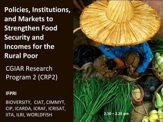Policies, Institutions,
and Markets to
Strengthen Food
Security and
Incomes for the
Rural Poor
CGIAR Research
Program 2 (CRP2)

IFPRI
BIOVERSITY, CIAT, CIMMYT,
CIP, ICARDA, ICRAF, ICRISAT,
IITA, ILRI, WORLDFISH          2.10 – 2.25 pm
 