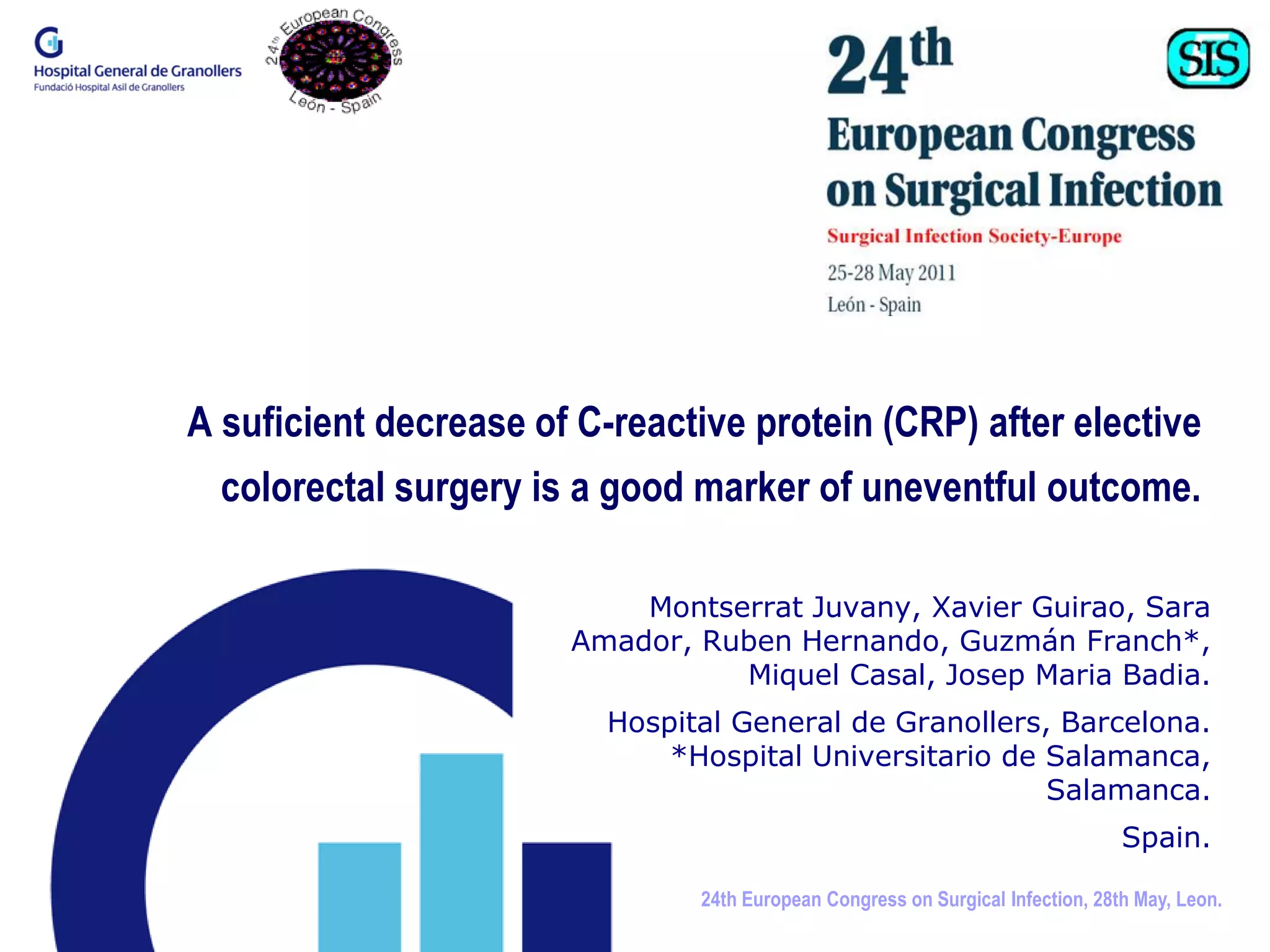 A suficient decrease of C-reactive protein (CRP) after elective
  colorectal surgery is a good marker of uneventful outcome.

                           Montserrat Juvany, Xavier Guirao, Sara
                       Amador, Ruben Hernando, Guzmán Franch*,
                                 Miquel Casal, Josep Maria Badia.
                          Hospital General de Granollers, Barcelona.
                              *Hospital Universitario de Salamanca,
                                                         Salamanca.
                                                                                 Spain.

                                24th European Congress on Surgical Infection, 28th May, Leon.
 