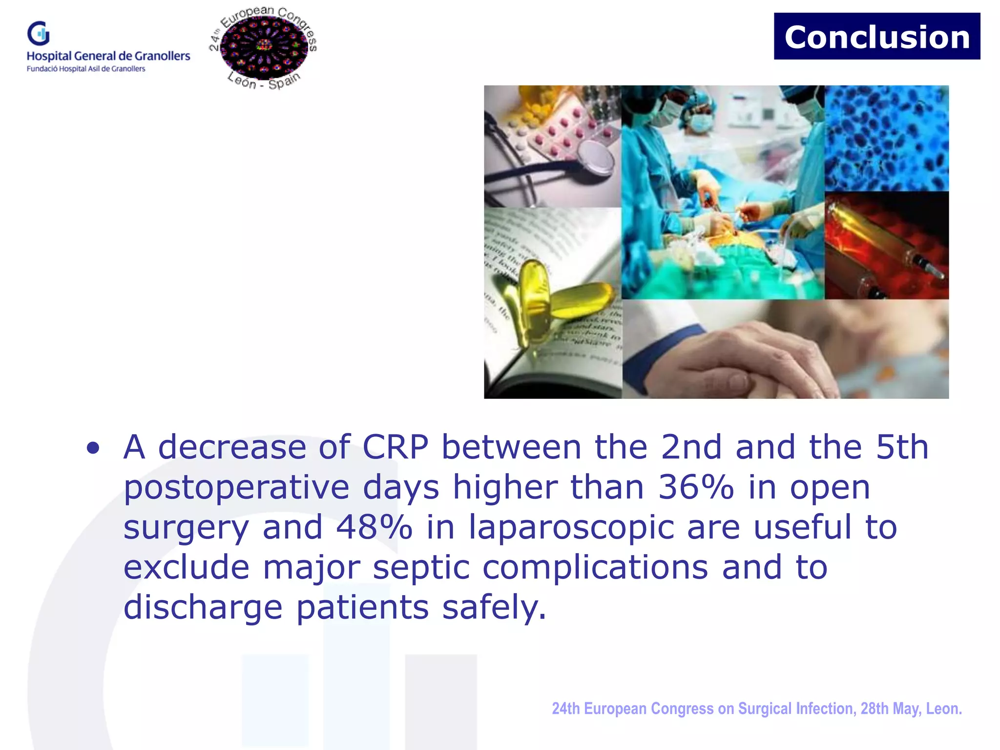 Conclusion




• A decrease of CRP between the 2nd and the 5th
  postoperative days higher than 36% in open
  surgery and 48% in laparoscopic are useful to
  exclude major septic complications and to
  discharge patients safely.

                          24th European Congress on Surgical Infection, 28th May, Leon.
 