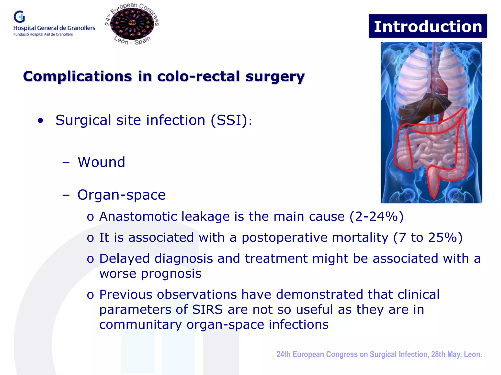 Introduction


Complications in colo-rectal surgery


 • Surgical site infection (SSI):


    – Wound

    – Organ-space
        o Anastomotic leakage is the main cause (2-24%)
        o It is associated with a postoperative mortality (7 to 25%)
        o Delayed diagnosis and treatment might be associated with a
          worse prognosis
        o Previous observations have demonstrated that clinical
          parameters of SIRS are not so useful as they are in
          communitary organ-space infections

                                      24th European Congress on Surgical Infection, 28th May, Leon.
 