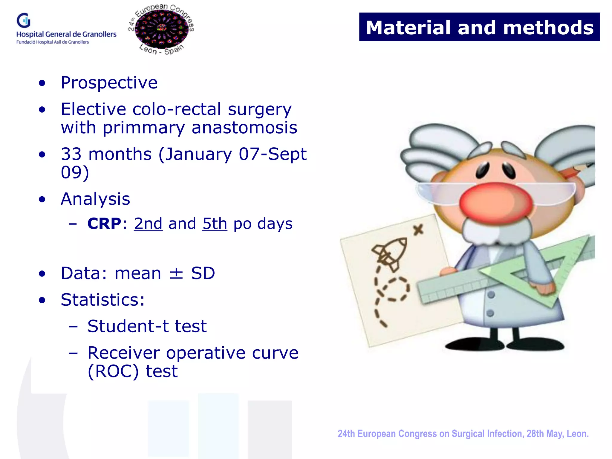 Material and methods

• Prospective
• Elective colo-rectal surgery
  with primmary anastomosis
• 33 months (January 07-Sept
  09)
• Analysis
   – CRP: 2nd and 5th po days


• Data: mean ± SD
• Statistics:
   – Student-t test
   – Receiver operative curve
     (ROC) test


                                 24th European Congress on Surgical Infection, 28th May, Leon.
 